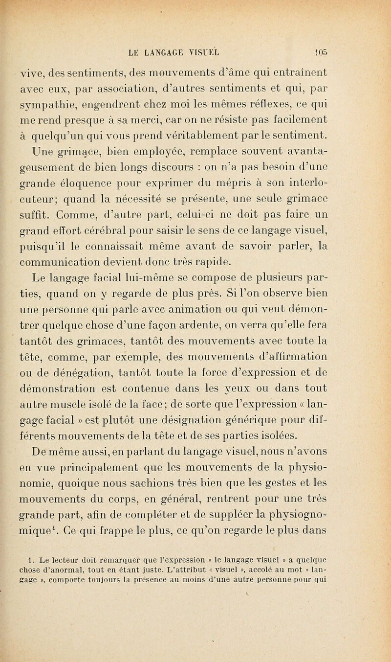 vive, des sentiments, des mouvements d'âme qui entraînent avec eux, par association, d'autres sentiments et qui, par sympathie, engendrent chez moi les mêmes réflexes, ce qui me rend presque à sa merci, car on ne résiste pas facilement à quelqu'un qui vous prend véritablement par le sentiment. Une grimace, bien employée, remplace souvent avanta- geusement de bien longs discours : on n'a pas besoin d'une grande éloquence pour exprimer du mépris à son interlo- cuteur; quand la nécessité se présente, une seule grimace suffit. Comme, d'autre part, celui-ci ne doit pas faire un grand effort cérébral pour saisir le sens de ce langage visuel, puisqu'il le connaissait même avant de savoir parler, la communication devient donc très rapide. Le langage facial lui-même se compose de plusieurs par- ties, quand on y regarde de plus près. Si l'on observe bien une personne qui parle avec animation ou qui veut démon- trer quelque chose d'une façon ardente, on verra qu'elle fera tantôt des grimaces, tantôt des mouvements avec toute la tête, comme, par exemple, des mouvements d'affirmation ou de dénégation, tantôt toute la force d'expression et de démonstration est contenue dans les yeux ou dans tout autre muscle isolé de la face; de sorte que l'expression « lan- gage facial » est plutôt une désignation générique pour dif- férents mouvements de la tête et de ses parties isolées. De même aussi, en parlant du langage visuel, nous n'avons en vue principalement que les mouvements de la physio- nomie, quoique nous sachions très bien que les gestes et les mouvements du corps, en général, rentrent pour une très grande part, afin de compléter et de suppléer la physiogno- mique*. Ce qui frappe le plus, ce qu'on regarde le plus dans 1. Le lecteur doit remarquer que l'expression « le langage visuel » a quelque chose d'anormal, tout en étant juste. L'attribut « visuel », accolé au mot « lan- gage », comporte toujours la présence au moins d'une autre personne pour qui