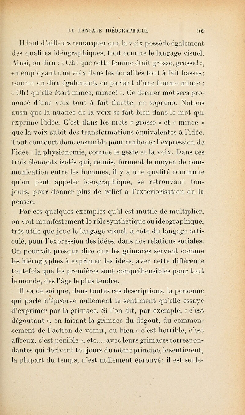 Il faut d'ailleurs remarquer que la voix possède également des qualités idéographiques, tout comme le langage visuel. Ainsi, on dira : « Oh! que cette femme était grosse, grosse! », en employant une voix dans les tonalités tout à fait basses; comme on dira également, en parlant d'une femme mince : « Oh! qu'elle était mince, mince! ». Ce dernier mot sera pro- noncé d'une voix tout à fait fluette, en soprano. Notons aussi que la nuance de la voix se fait bien dans le mot qui exprime l'idée. C'est dans les mots « grosse » et « mince » que la voix subit des transformations équivalentes à l'idée. Tout concourt donc ensemble pour renforcer l'expression de l'idée : la physionomie, comme le geste et la voix. Dans ces trois éléments isolés qui, réunis, forment le moyen de com- •munication entre les hommes, il y a une qualité commune qu'on peut appeler idéographique, se retrouvant tou- jours, pour donner plus de relief à l'extériorisation de la pensée. Par ces quelques exemples qu'il est inutile de multiplier, on voit manifestement le rôle synthétique ou idéographique, très utile que joue le langage visuel, à côté du langage arti- culé, pour l'expression des idées, dans nos relations sociales. On pourrait presque dire que les grimaces servent comme les hiéroglyphes à exprimer les idées, avec cette différence toutefois que les premières sont compréhensibles pour tout le monde, dès l'âge le plus tendre. Il va de soi que, dans toutes ces descriptions, la personne qui parle n'éprouve nullement le sentiment qu'elle essaye d'exprimer par la grimace. Si l'on dit, par exemple, « c'est dégoûtant », en faisant la grimace du dégoût, du commen- cement de l'action de vomir, ou bien « c'est horrible, c'est affreux, c'est pénible », etc., avec leurs grimaces correspon- dantes qui dérivent toujours dumêmeprincipe,lesentiment, la plupart du temps, n'est nullement éprouvé; il est seule-