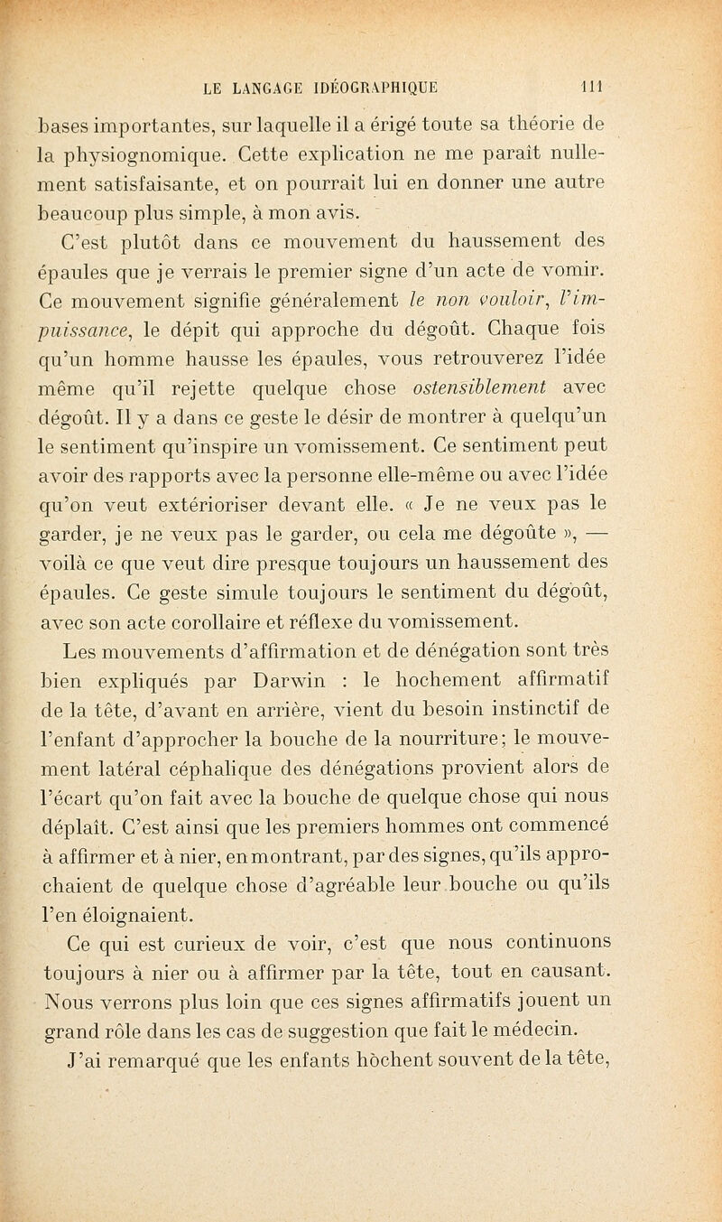 bases importantes, sur laquelle il a érigé toute sa théorie de la physiognomique. Cette explication ne me parait nulle- ment satisfaisante, et on pourrait lui en donner une autre beaucoup plus simple, à mon avis. C'est plutôt dans ce mouvement du haussement des épaules que je verrais le premier signe d'un acte de vomir. Ce mouvement signifie généralement le non vouloir^ Vim- puissance, le dépit qui approche du dégoût. Chaque fois qu'un homme hausse les épaules, vous retrouverez l'idée même qu'il rejette quelque chose ostensiblement avec dégoût. Il y a dans ce geste le désir de montrer à quelqu'un le sentiment qu'inspire un vomissement. Ce sentiment peut avoir des rapports avec la personne elle-même ou avec l'idée qu'on veut extérioriser devant elle. « Je ne veux pas le garder, je ne veux pas le garder, ou cela me dégoûte », — voilà ce que veut dire presque toujours un haussement des épaules. Ce geste simule toujours le sentiment du dégoût, avec son acte corollaire et réflexe du vomissement. Les mouvements d'affirmation et de dénégation sont très bien exphqués par Darwin : le hochement affirmatif de la tête, d'avant en arrière, vient du besoin instinctif de l'enfant d'approcher la bouche de la nourriture; le mouve- ment latéral céphahque des dénégations provient alors de l'écart qu'on fait avec la bouche de quelque chose qui nous déplaît. C'est ainsi que les premiers hommes ont commencé à affirmer et à nier, en montrant, par des signes, qu'ils appro- chaient de quelque chose d'agréable leur bouche ou qu'ils l'en éloignaient. Ce qui est curieux de voir, c'est que nous continuons toujours à nier ou à affirmer par la tête, tout en causant. Nous verrons plus loin que ces signes affirmatif s jouent un grand rôle dans les cas de suggestion que fait le médecin. J'ai remarqué que les enfants hochent souvent de la tête,