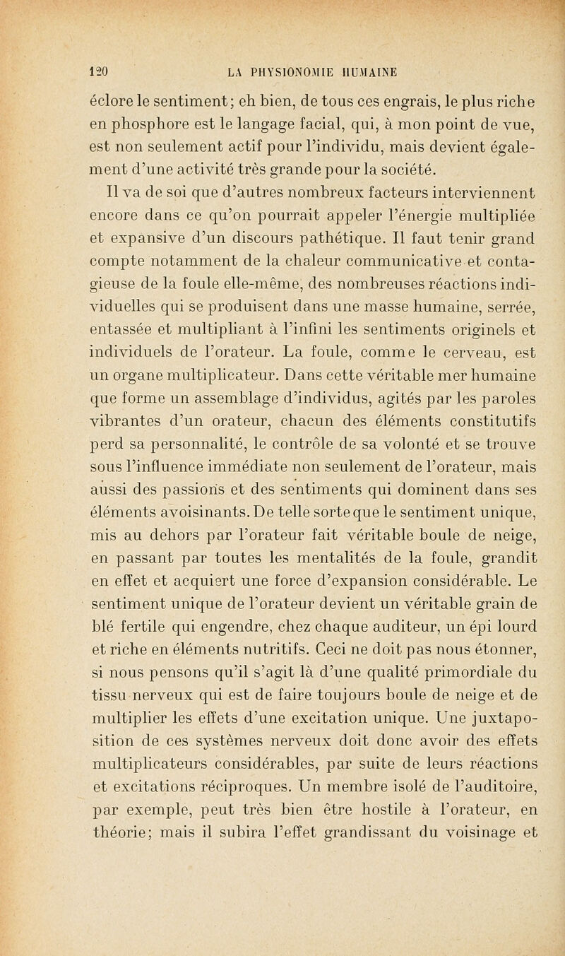 éclore le sentiment; eh bien, de tous ces engrais, le plus riche en phosphore est le langage facial, qui, à mon point de vue, est non seulement actif pour l'individu, mais devient égale- ment d'une activité très grande pour la société. Il va de soi que d'autres nombreux facteurs interviennent encore dans ce qu'on pourrait appeler l'énergie multipliée et expansive d'un discours pathétique. Il faut tenir grand compte notamment de la chaleur communicative et conta- gieuse de la foule elle-même, des nombreuses réactions indi- viduelles qui se produisent dans une masse humaine, serrée, entassée et multipliant à l'infmi les sentiments originels et individuels de l'orateur. La foule, comme le cerveau, est un organe multiplicateur. Dans cette véritable mer humaine que forme un assemblage d'individus, agités par les paroles vibrantes d'un orateur, chacun des éléments constitutifs perd sa personnalité, le contrôle de sa volonté et se trouve sous l'influence immédiate non seulement de l'orateur, mais aussi des passions et des sentiments qui dominent dans ses éléments avoisinants. De telle sorte que le sentiment unique, mis au dehors par l'orateur fait véritable boule de neige, en passant par toutes les mentalités de la foule, grandit en effet et acquiert une force d'expansion considérable. Le sentiment unique de l'orateur devient un véritable grain de blé fertile qui engendre, chez chaque auditeur, un épi lourd et riche en éléments nutritifs. Ceci ne doit pas nous étonner, si nous pensons qu'il s'agit là d'une qualité primordiale du tissu nerveux qui est de faire toujours boule de neige et de multiplier les effets d'une excitation unique. Une juxtapo- sition de ces systèmes nerveux doit donc avoir des effets multiplicateurs considérables, par suite de leurs réactions et excitations réciproques. Un membre isolé de l'auditoire, par exemple, peut très bien être hostile à l'orateur, en théorie; mais il subira l'effet grandissant du voisinage et