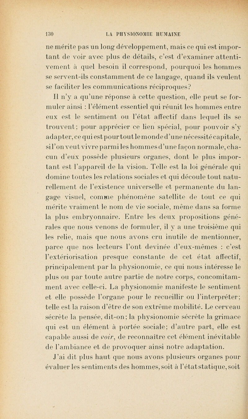 ne mérite pas un long développement, mais ce qui est impor- tant de voir avec plus de détails, c'est d'examiner attenti- vement à quel besoin il correspond, pourquoi les hommes se servent-ils constamment de ce langage, quand ils veulent se faciliter les communications réciproques? Il n'y a qu'une réponse à cette question, elle peut se for- muler ainsi : l'élément essentiel qui réunit les hommes entre eux est le sentiment ou l'état affectif dans lequel ils se trouvent; pour apprécier ce lien spécial, pour pouvoir s'y adapter, ce qui estpourtoutle monde d'une nécessité capitale, sil'on veut vivre parmi les hommes d'une façon normale, cha- cun d'eux possède plusieurs organes, dont le plus impor- tant est l'appareil de la vision. Telle est la loi générale qui domine toutes les relations sociales et qui découle tout natu- rellement de l'existence universelle et permanente du lan- gage visuel, comme phénomène satellite de tout ce qui mérite vraiment le nom de vie sociale, même dans sa forme la plus embryonnaire. Entre les deux propositions géné- rales que nous venons de formuler, il y a une troisième qui les relie, mais que nous avons cru inutile de mentionner, parce que nos lecteurs l'ont devinée d'eux-mêmes : c'est l'extériorisation presque constante de cet état affectif, principalement par la physionomie, ce qui nous intéresse le plus ou par toute autre partie de notre corps, concomitam- ment avec celle-ci. La physionomie manifeste le sentiment et elle possède l'organe pour le recueillir ou l'interpréter; telle est la raison d'être de son extrême mobilité. Le cerveau sécrète la pensée, dit-on; la physionomie sécrète la grimace qui est un élément à portée sociale; d'autre part, elle est capable aussi de voir^ de reconnaître cet élément inévitable de l'ambiance et de provoquer ainsi notre adaptation. J'ai dit plus haut que nous avons plusieurs organes pour évaluer les sentiments des hommes, soit à l'état statique, soit