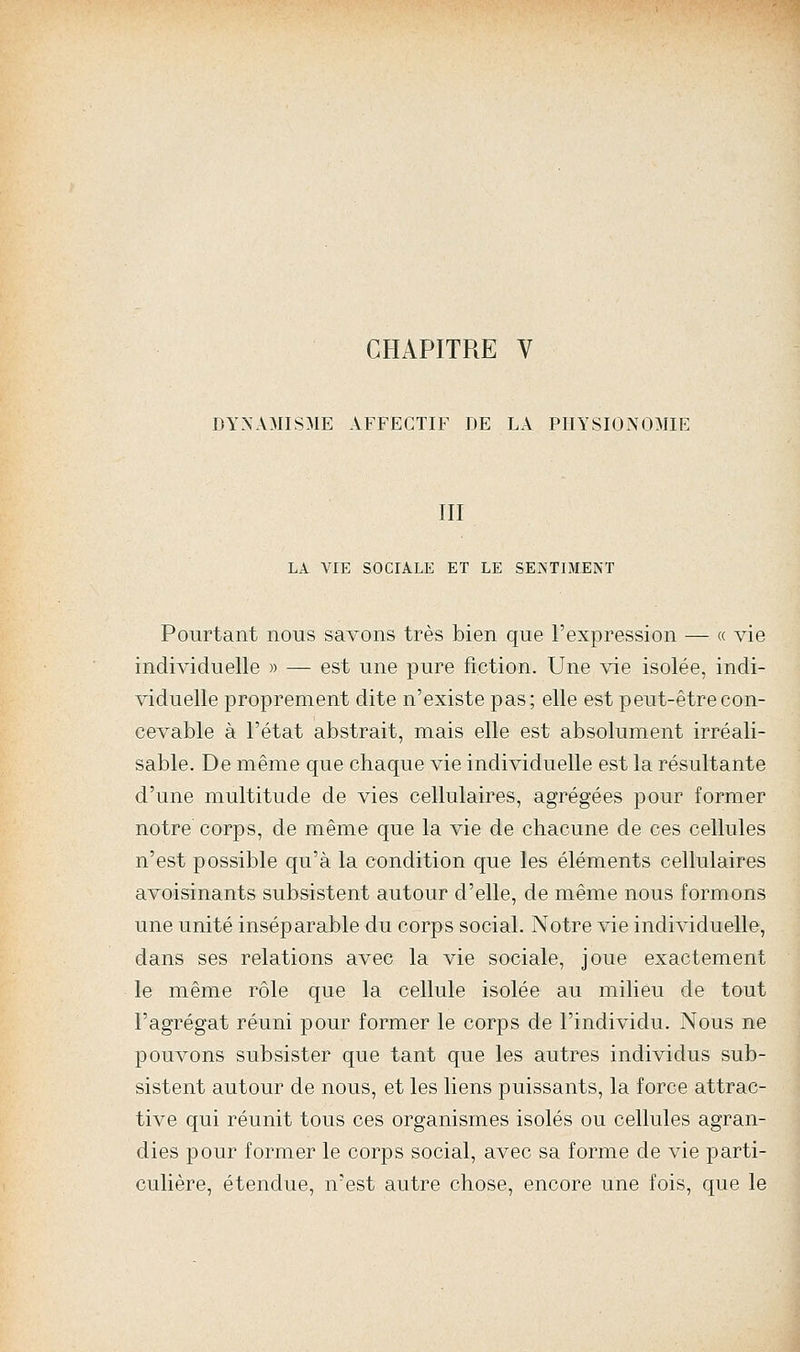 CHAPITRE V DYNAMISME AFFECTIF DE LA PHYSIONOMIE III LA VIE SOCIALE ET LE SENTIMENT Pourtant nous savons très bien que l'expression — « vie individuelle » — est une pure fiction. Une vie isolée, indi- viduelle proprement dite n'existe pas; elle est peut-être con- cevable à l'état abstrait, mais elle est absolument irréali- sable. De même que chaque vie individuelle est la résultante d'une multitude de vies cellulaires, agrégées pour former notre corps, de même que la vie de chacune de ces cellules n'est possible qu'à la condition que les éléments cellulaires avoisinants subsistent autour d'elle, de même nous formons une unité inséparable du corps social. Notre vie individuelle, dans ses relations avec la vie sociale, joue exactement le même rôle que la cellule isolée au milieu de tout l'agrégat réuni pour former le corps de l'individu. Nous ne pouvons subsister que tant que les autres individus sub- sistent autour de nous, et les liens puissants, la force attrac- tive qui réunit tous ces organismes isolés ou cellules agran- dies pour former le corps social, avec sa forme de vie parti- culière, étendue, n'est autre chose, encore une fois, que le