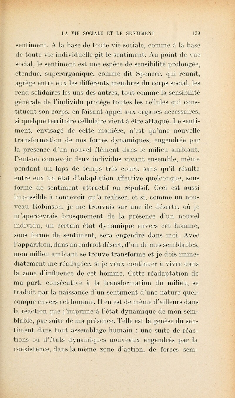 sentiment. A la base de toute vie sociale, comme à la base de toute vie individuelle gît le sentiment. Au point de vue social, le sentiment est une espèce de sensibilité prolongée, étendue, superorganique, comme dit Spencer, qui réunit, agrège entre eux les différents membres du corps social, les rend solidaires les uns des autres, tout comme la sensibilité générale de l'individu protège toutes les cellules qui cons- tituent son corps, en faisant appel aux organes nécessaires, si quelque territoire cellulaire vient à être attaqué. Le senti- ment, envisagé de cette manière, n'est qu'une nouvelle transformation de nos forces dynamiques, engendrée par la présence d'un nouvel élément dans le milieu ambiant. Peut-on concevoir deux individus vivant ensemble, même pendant un laps de temps très court, sans qu'il résulte entre eux un état d'adaptation affective quelconque, sous forme de sentiment attractif ou répulsif. Ceci est aussi impossible à concevoir qu'à réaliser, et si, comme un nou- veau Robinson, je me trouvais sur une île déserte, où je m'apercevrais brusquement de la présence d'un nouvel individu, un certain état dynamique envers cet homme, sous forme de sentiment, sera engendré dans moi. Avec l'apparition, dans un endroit désert, d'un de mes semblables, mon milieu ambiant se trouve transformé et je dois immé- diatement me réadapter, si je veux continuer à vivre dans la zone d'influence de cet homme. Cette réadaptation de ma part, consécutive à la transformation du milieu, se traduit par la naissance d'un sentiment d'une nature quel- conque envers cet homme. Il en est de même d'ailleurs dans la réaction que j'imprime à l'état dynamique de mon sem- blable, par suite de ma présence. Telle est la genèse du sen- timent dans tout assemblage humain : une suite de réac- tions ou d'états dynamiques nouveaux engendrés par la coexistence, dans la même zone d'action, de forces sem-