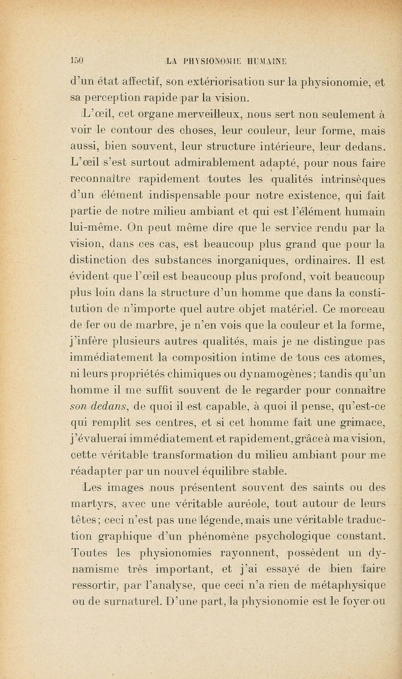 d'un état affectif, son extériorisation sur la physionomie, et sa perception rapide par la vision. :L'œil, cet organe merveilleux, nous sert non seulement à voir le contour des choses, leur couleur, leur forme, mais aussi, bien souvent, leur structure intérieure, leur dedans. L'œil s'est surtout admirablement adapté, pour nous faire reconnaître rapidement toutes les qualités intrinsèques d'un élément indispensable pour notre existence, qui fait partie de notre milieu ambiant et qui est l'élément humain lui-même. On peut même dire que le service rendu par la vision, dans ces cas, est beaucoup plus grand que pour la distinction des substances inorganiques, ordinaires. Il est évident que l'œil est beaucoup plus profond, voit beaucoup plus loin dans la structure d'un homme que dans la consti- tution de n'importe quel autre objet matériel. Ce morceau de fer ou de marbre, je n'en vois que la couleur et la forme, j'infère plusieurs autres qualités, mais je ne distingue pas immédiatement la composition intime de tous ces atomes, ni leurs propriétés chimiques ou dynamogènes ; tandis qu'un homme il me suffit souvent de le regarder pour connaître son dedans^ de quoi il est capable, à quoi il pense, qu'est-ce qui remplit ses centres, et si cet homme fait une grimace, j'évaluerai immédiatement et rapidement, grâce à ma vision, cette véritable transformation du milieu ambiant pour me réadapter par un nouvel équilibre stable. Les images nous présentent souvent des saints ou des martyrs, avec une véritable auréole, tout autour de leurs têtes; ceci n'est pas une légende,mais une véritable traduc- tion graphique d'un phénomène psychologique constant. Toutes les physionomies rayonnent, possèdent un dy- namisme très important, et j'ai essayé de bien faire ressortir, par l'analyse, que ceci n'a rien de métaphysique ou de surnaturel. D'une part, la physionomie est le foyer ou