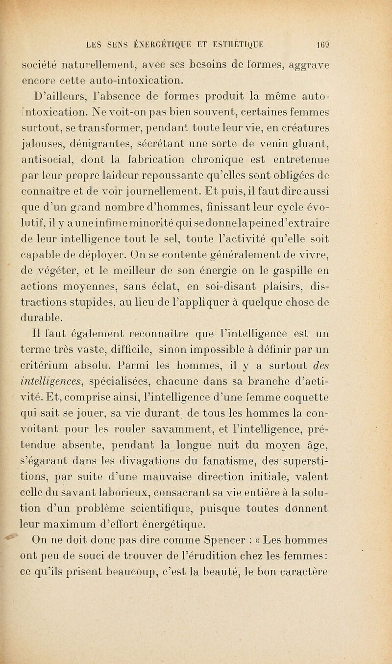 société naturellement, avec ses besoins de formes, aggrave encore cette auto-intoxication. D'ailleurs, l'absence de formes produit la même auto- ntoxication. Ne voit-on pas bien souvent, certaines femmes surtout, se transformer, pendant toute leur vie, en créatures jalouses, dénigrantes, sécrétant une sorte de venin gluant, antisocial, dont la fabrication chronique est entretenue par leur propre laideur repoussante qu'elles sont obligées de connaître et de voir journellement. Et puis, il faut dire aussi que d'un grand nombre d'hommes, finissant leur cycle évo- lutif, ily a une infime minorité qui se donnelapeine d'extraire de leur intelligence tout le sel, toute l'activité qu'elle soit capable de déployer. On se contente généralement de vivre, de végéter, et le meilleur de son énergie on le gaspille en actions moyennes, sans éclat, en soi-disant plaisirs, dis- tractions stupides, au lieu de l'appliquer à quelque chose de durable. Il faut également reconnaître que l'intelligence est un terme très vaste, difficile, sinon impossible à définir par un critérium absolu. Parmi les hommes, il y a surtout des intelligences, spécialisées, chacune dans sa branche d'acti- vité. Et, comprise ainsi, l'intelligence d'une femme coquette qui sait se jouer, sa vie durant^ de tous les hommes la con- voitant pour les rouler savamment, et l'intelligence, pré- tendue absente, pendant la longue nuit du moyen âge, s'égarant dans les divagations du fanatisme, des supersti- tions, par suite d'une mauvaise direction initiale, valent celle du savant laborieux, consacrant sa vie entière à la solu- tion d'un problème scientifique, puisque toutes donnent leur maximum d'effort énergétique. On ne doit donc pas dire comme Spencer : « Les hommes ont peu de souci de trouver de l'érudition chez les femmes: ce qu'ils prisent beaucoup, c'est la beauté, le bon caractère