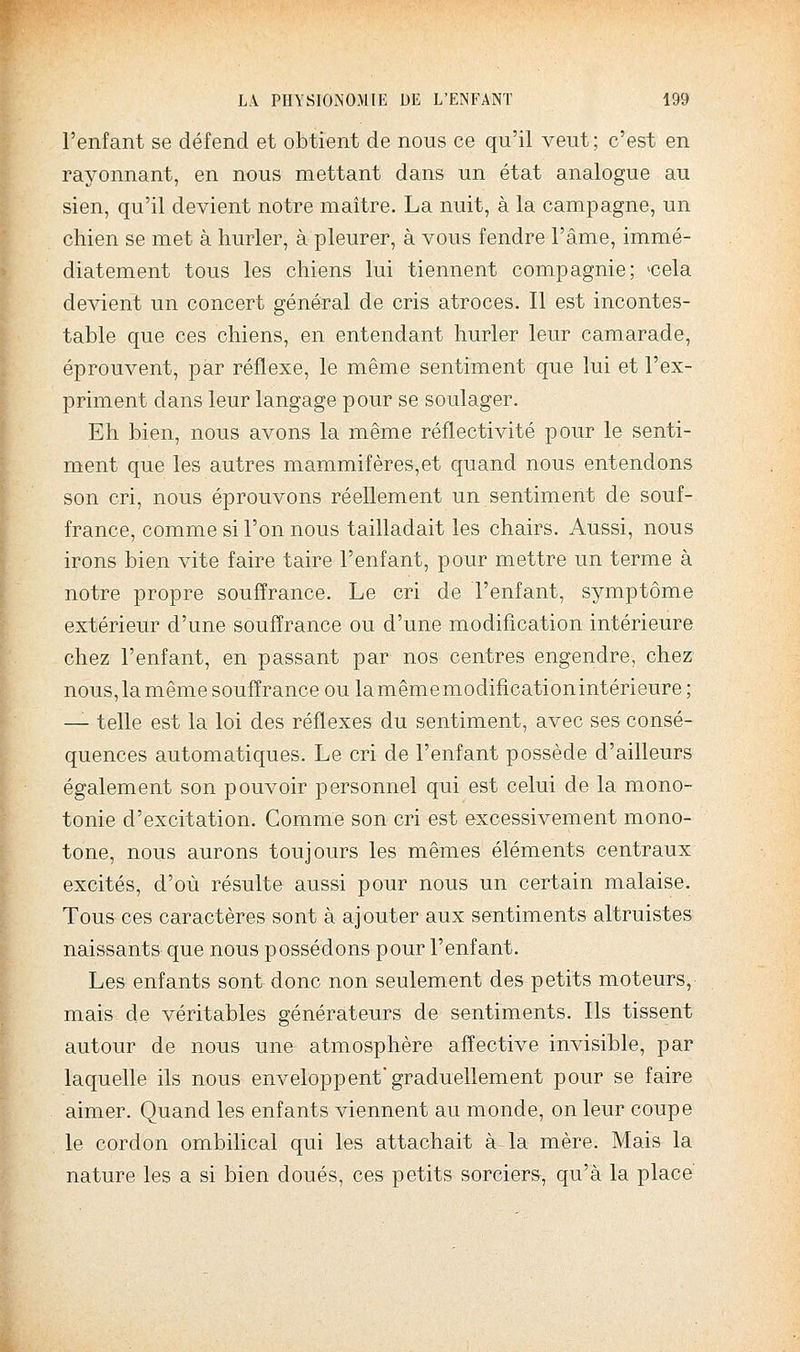 l'enfant se défend et obtient de nous ce qu'il veut; c'est en rayonnant, en nous mettant dans un état analogue au sien, qu'il devient notre maître. La nuit, à la campagne, un chien se met à hurler, à pleurer, à vous fendre l'âme, immé- diatement tous les chiens lui tiennent compagnie; «cela devient un concert général de cris atroces. Il est incontes- table que ces chiens, en entendant hurler leur camarade, éprouvent, par réflexe, le même sentiment que lui et l'ex- priment dans leur langage pour se soulager. Eh bien, nous avons la même réflectivité pour le senti- ment que les autres mammifères,et quand nous entendons son cri, nous éprouvons réellement un sentiment de souf- france, comme si l'on nous tailladait les chairs. Aussi, nous irons bien vite faire taire l'enfant, pour mettre un terme à notre propre souffrance. Le cri de l'enfant, symptôme extérieur d'une souffrance ou d'une modification intérieure chez l'enfant, en passant par nos centres engendre, chez nous, la même souffrance ou la même modification intérieure ; — telle est la loi des réflexes du sentiment, avec ses consé- quences automatiques. Le cri de l'enfant possède d'ailleurs également son pouvoir personnel qui est celui de la mono- tonie d'excitation. Gomme son cri est excessivement mono- tone, nous aurons toujours les mêmes éléments centraux excités, d'où résulte aussi pour nous un certain malaise. Tous ces caractères sont à ajouter aux sentiments altruistes naissants que nous possédons pour l'enfant. Les enfants sont donc non seulement des petits moteurs, mais de véritables générateurs de sentiments. Ils tissent autour de nous une atmosphère affective invisible, par laquelle ils nous enveloppent graduellement pour se faire aimer. Quand les enfants viennent au monde, on leur coupe le cordon ombilical qui les attachait à la mère. Mais la nature les a si bien doués, ces petits sorciers, qu'à la place