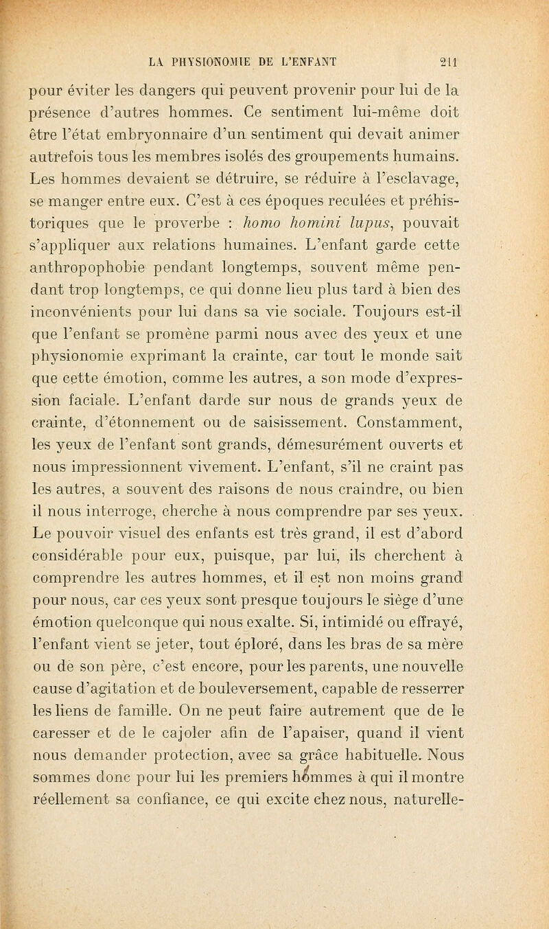 pour éviter les dangers qui peuvent provenir pour lui de la présence d'autres hommes. Ce sentiment lui-même doit être l'état embryonnaire d'un sentiment qui devait animer autrefois tous les membres isolés des groupements humains. Les hommes devaient se détruire, se réduire à l'esclavage, se manger entre eux. C'est à ces époques reculées et préhis- toriques que le proverbe : homo homini lupus, pouvait s'appliquer aux relations humaines. L'enfant garde cette anthropophobie pendant longtemps, souvent même pen- dant trop longtemps, ce qui donne lieu plus tard à bien des inconvénients pour lui dans sa vie sociale. Toujours est-il que l'enfant se promène parmi nous avec des yeux et une physionomie exprimant la crainte, car tout le monde sait que cette émotion, comme les autres, a son mode d'expres- sion faciale. L'enfant darde sur nous de grands yeux de crainte, d'étonnement ou de saisissement. Constamment, les yeux de l'enfant sont grands, démesurément ouverts et nous impressionnent vivement. L'enfant, s'il ne craint pas les autres, a souvent des raisons de nous craindre, ou bien il nous interroge, cherche à nous comprendre par ses yeux. Le pouvoir visuel des enfants est très grand, il est d'abord considérable pour eux, puisque, par lui, ils cherchent à comprendre les autres hommes, et il est non moins grand pour nous, car ces yeux sont presque toujours le siège d'une émotion quelconque qui nous exalte. Si, intimidé ou effrayé, l'enfant vient se jeter, tout éploré, dans les bras de sa mère ou de son père, c'est encore, pour les parents, une nouvelle cause d'agitation et de bouleversement, capable de resserrer les liens de famille. On ne peut faire autrement que de le caresser et de le cajoler afin de l'apaiser, quand il vient nous demander protection, avec sa grâce habituelle. Nous sommes donc pour lui les premiers h<::)mmes à qui il montre réellement sa confiance, ce qui excite chez nous, naturelle-