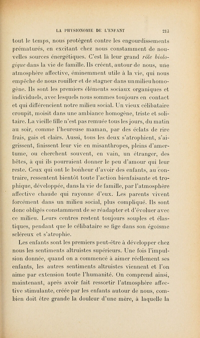 tout le temps, nous protègent contre les engourdissements prématurés, en excitant chez nous constamment de nou- velles sources énergétiques. C'est là leur grand rôle biolo- gique dans la vie de famille. Ils créent, autour de nous, uiie atmosphère affective, éminemment utile à la vie, qui nous empêche de nous rouiller et de stagner dans unmilieuhomo- gène. Ils sont les premiers éléments sociaux organiques et individuels, avec lesquels nous sommes toujours en contact et qui différencient notre milieu social. Un vieux célibataire croupit, moisit dans une ambiance homogène, triste et soli- taire. La vieille fille n'est pas remuée tous les jours, du matin au soir, comme l'heureuse maman, par des éclats de rire frais, gais et clairs. Aussi, tous les deux s'atrophient, s'ai- grissent, finissent leur vie en misanthropes, pleins d'amer- tume, ou cherchent souvent, en vain, un étranger, des bêtes, à qui ils pourraient donner le peu d'amour qui leur reste. Ceux qui ont le bonheur d'avoir des enfants, au con- traire, ressentent bientôt toute l'action bienfaisante et tro- phique, développée, dans la vie de famille, par l'atmosphère affective chaude qui rayonne d'eux. Les parents vivent forcément dans un milieu social, plus compliqué. Ils sont donc obligés constamment de se réadapter et d'évoluer avec ce milieu. Leurs centres restent toujours souples et élas- tiques, pendant que le célibataire se fige dans son égoïsme scléreux et s'atrophie. Les enfants sont les premiers peut-être à développer chez nous les sentiments altruistes supérieurs. Une fois l'impul- sion donnée, quand on a commencé à aimer réellement ses enfants, les autres sentiments altruistes viennent et l'on aime par extension toute l'humanité. On comprend ainsi, maintenant, après avoir fait ressortir l'atmosphère affec- tive stimulante, créée par les enfants autour de nous, com- bien doit être grande la douleur d'une mère, à laquelle la