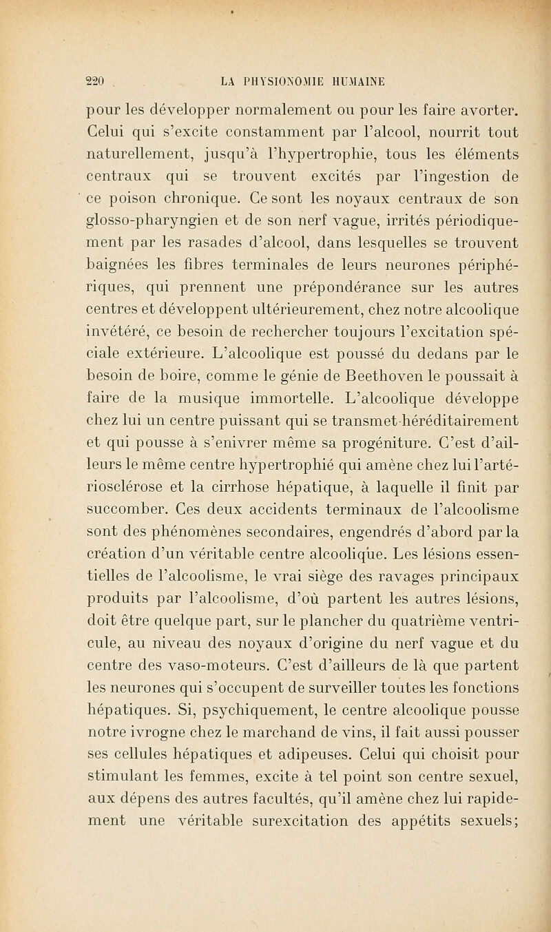 pour les développer normalement ou pour les faire avorter. Celui qui s'excite constamment par l'alcool, nourrit tout naturellement, jusqu'à l'hypertrophie, tous les éléments centraux qui se trouvent excités par l'ingestion de ce poison chronique. Ce sont les noyaux centraux de son glosso-pharyngien et de son nerf vague, irrités périodique- ment par les rasades d'alcool, dans lesquelles se trouvent baignées les fibres terminales de leurs neurones périphé- riques, qui prennent une prépondérance sur les autres centres et développent ultérieurement, chez notre alcoolique invétéré, ce besoin de rechercher toujours l'excitation spé- ciale extérieure. L'alcoolique est poussé du dedans par le besoin de boire, comme le génie de Beethoven le poussait à faire de la musique immortelle. L'alcoolique développe chez lui un centre puissant qui se transmethéréditairement et qui pousse à s'enivrer même sa progéniture. C'est d'ail- leurs le même centre hypertrophié qui amène chez lui l'arté- riosclérose et la cirrhose hépatique, à laquelle il finit par succomber. Ces deux accidents terminaux de l'alcoolisme sont des phénomènes secondaires, engendrés d'abord par la création d'un véritable centre alcooliqiie. Les lésions essen- tielles de l'alcoolisme, le vrai siège des ravages principaux produits par l'alcoolisme, d'où partent les autres lésions, doit être quelque part, sur le plancher du quatrième ventri- cule, au niveau des noyaux d'origine du nerf vague et du centre des vaso-moteurs. C'est d'ailleurs de là que partent les neurones qui s'occupent de surveiller toutes les fonctions hépatiques. Si, psychiquement, le centre alcoolique pousse notre ivrogne chez le marchand de vins, il fait aussi pousser ses cellules hépatiques et adipeuses. Celui qui choisit pour stimulant les femmes, excite à tel point son centre sexuel, aux dépens des autres facultés, qu'il amène chez lui rapide- ment une véritable surexcitation des appétits sexuels;