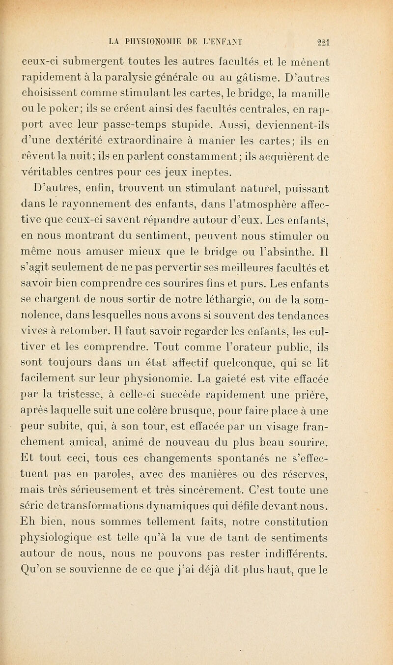 ceux-ci submergent toutes les autres facultés et le mènent rapidement à la paralysie générale ou au gâtisme. D'autres choisissent comme stimulant les cartes, le bridge, la manille ou le poker; ils se créent ainsi des facultés centrales, en rap- port avec leur passe-temps stupide. Aussi, deviennent-ils d'une dextérité extraordinaire à manier les cartes; ils en rêvent la nuit; ils en parlent constamment; ils acquièrent de véritables centres pour ces jeux ineptes. D'autres, enfin, trouvent un stimulant naturel, puissant dans le rayonnement des enfants, dans l'atmosphère affec- tive que ceux-ci savent répandre autour d'eux. Les enfants, en nous montrant an sentiment, peuvent nous stimuler ou même nous amuser mieux que le bridge ou l'absinthe. Il s'agit seulement de ne pas pervertir ses meilleures facultés et savoir bien comprendre ces sourires fins et purs. Les enfants se chargent de nous sortir de notre léthargie, ou de la som- nolence, dans lesquelles nous avons si souvent des tendances vives à retomber. Il faut savoir regarder les enfants, les cul- tiver et les comprendre. Tout comme l'orateur pubhc, ils sont toujours dans un état affectif quelconque, qui se lit facilement sur leur physionomie. La gaieté est vite effacée par la tristesse, à celle-ci succède rapidement une prière, après laquelle suit une colère brusque, pour faire place à une peur subite, qui, à son tour, est effacée par un visage fran- chement amical, animé de nouveau du plus beau sourire. Et tout ceci, tous ces changements spontanés ne s'effec- tuent pas en paroles, avec des manières ou des réserves, mais très sérieusement et très sincèrement. C'est toute une série de transformations dynamiques qui défile devant nous. Eh bien, nous sommes tellement faits, notre constitution physiologique est telle qu'à la vue de tant de sentiments autour de nous, nous ne pouvons pas rester indifférents. Qu'on se souvienne de ce que j'ai déjà dit plus haut, que le