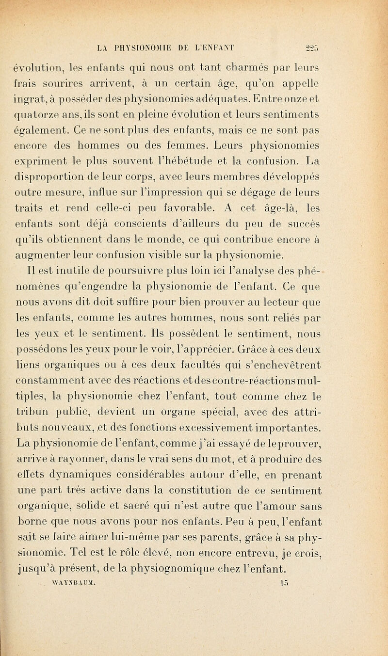 évolution, les enfants qui nous ont tant charmés par leurs frais sourires arrivent, à un certain âge, qu'on appelle ingrat, à posséder des physionomies adéquates. Entre onze et quatorze ans, ils sont en pleine évolution et leurs sentiments également. Ce ne sont plus des enfants, mais ce ne sont pas encore des hommes ou des femmes. Leurs physionomies expriment le plus souvent l'hébétude et la confusion. La disproportion de leur corps, avec leurs membres développés outre mesure, influe sur l'impression qui se dégage de leurs traits et rend celle-ci peu favorable. A cet âge-là, les enfants sont déjà conscients d'ailleurs du peu de succès qu'ils obtiennent dans le monde, ce qui contribue encore à augmenter leur confusion visible sur la physionomie. Il est inutile de poursuivre plus loin ici l'analyse des phé- nomènes qu'engendre la physionomie de l'enfant. Ce que nous avons dit doit suffire pour bien prouver au lecteur que les enfants, comme les autres hommes, nous sont reliés par les yeux et le sentiment. Ils possèdent le sentiment, nous possédons les yeux pour le voir, l'apprécier. Grâce à ces deux liens organiques ou à ces deux facultés qui s'enchevêtrent constamment avec des réactions et des contre-réactions mul- tiples, la physionomie chez l'enfant, tout comme chez le tribun public, devient un organe spécial, avec des attri- buts nouveaux, ,et des fonctions excessivement importantes. La physionomie de l'enfant, comme j'ai essayé de leprouver, arrive à rayonner, dans le vrai sens du mot, et à produire des effets dynamiques considérables autour d'elle, en prenant une part très active dans la constitution de ce sentiment organique, solide et sacré qui n'est autre que l'amour sans borne que nous avons pour nos enfants. Peu à peu, l'enfant sait se faire aimer lui-même par ses parents, grâce à sa phy- sionomie. Tel est le rôle élevé, non encore entrevu, je crois, jusqu'à présent, de la physiognomique chez l'enfant. WAY.NBVUM. If)