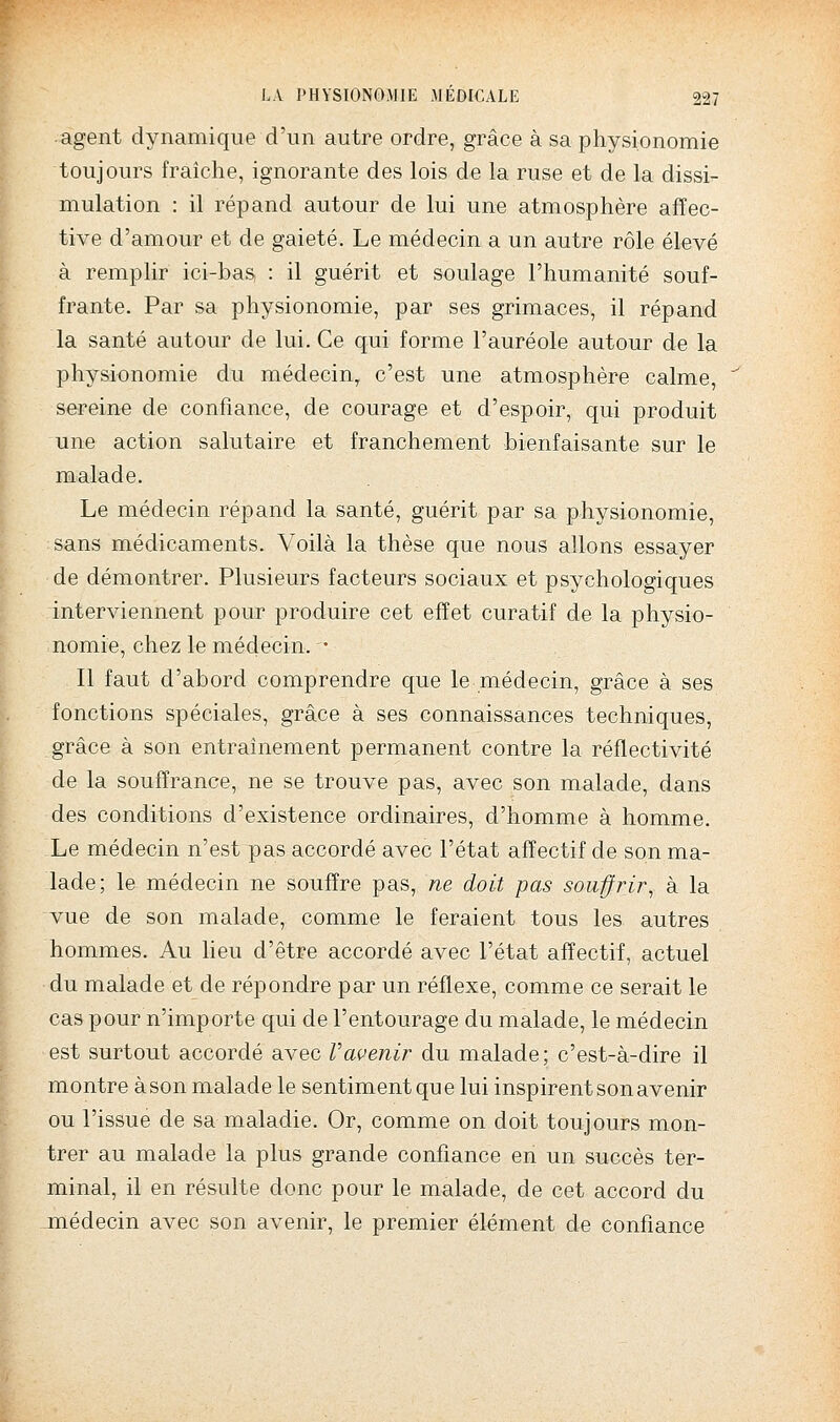 agent dynamique d'un autre ordre, grâce à sa physionomie toujours fraîche, ignorante des lois de la ruse et de la dissi- mulation : il répand autour de lui une atmosphère affec- tive d'amour et de gaieté. Le médecin a un autre rôle élevé à remplir ici-bas, : il guérit et soulage l'humanité souf- frante. Par sa physionomie, par ses grimaces, il répand la santé autour de lui. Ce qui forme l'auréole autour de la physionomie du médecin, c'est une atmosphère calme, serein-e de confiance, de courage et d'espoir, qui produit une action salutaire et franchement bienfaisante sur le malade. Le médecin répand la santé, guérit par sa physionomie, sans médicaments. Voilà la thèse que nous allons essayer de démontrer. Plusieurs facteurs sociaux et psychologiques interviennent pour produire cet effet curatif de la physio- nomie, chez le médecin. • Il faut d'abord comprendre que le médecin, grâce à ses fonctions spéciales, grâce à ses connaissances techniques, grâce à son entraînement permanent contre la réflectivité de la souffrance, ne se trouve pas, avec son malade, dans des conditions d'existence ordinaires, d'homme à homme. Le médecin n'est pas accordé avec l'état affectif de son ma- lade; le médecin ne souffre pas, ne doit pas souffrir^ à la vue de son malade, comme le feraient tous les autres hommes. Au heu d'être accordé avec l'état affectif, actuel du malade et de répondre par un réflexe, comme ce serait le cas pour n'importe qui de l'entourage du malade, le médecin est surtout accordé avec Vavenir du malade; c'est-à-dire il montre à son malade le sentiment qu e lui inspirent son avenir ou l'issue de sa maladie. Or, comme on doit toujours mon- trer au malade la plus grande confiance en un succès ter- minal, il en résulte donc pour le malade, de cet accord du médecin avec son avenir, le premier élément de confiance