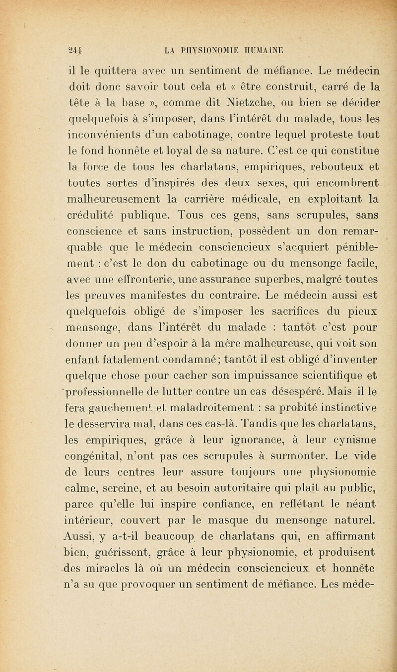 il le quittera avec un sentiment de méfiance. Le médecin doit donc savoir tout cela et « être construit, carré de la tête à la base », comme dit Nietzche, ou bien se décider quelquefois à s'imposer, dans l'intérêt du malade, tous les inconvénients d'un cabotinage, contre lequel proteste tout le fond honnête et loyal de sa nature. C'est ce qui constitue la force de tous les charlatans, empiriques, rebouteux et toutes sortes d'inspirés des deux sexes, qui encombrent malheureusement la carrière médicale, en exploitant la crédulité publique. Tous ces gens, sans scrupules, sans conscience et sans instruction, possèdent un don remar- quable que le médecin consciencieux s'acquiert pénible- ment : c'est le don du cabotinage ou du mensonge facile, avec une effronterie, une assurance superbes, malgré toutes les preuves manifestes du contraire. Le médecin aussi est quelquefois obligé de s'imposer les sacrifices du pieux mensonge, dans l'intérêt du malade : tantôt c'est pour donner un peu d'espoir à la mère malheureuse, qui voit son enfant fatalement condamné; tantôt il est obligé d'inventer quelque chose pour cacher son impuissance scientifique et 'professionnelle de lutter contre un cas désespéré. Mais il le fera gauchement et maladroitement : sa probité instinctive le desservira mal, dans ces cas-là. Tandis que les charlatans, les empiriques, grâce à leur ignorance, à leur cynisme congénital, n'ont pas ces scrupules à surmonter. Le vide de leurs centres leur assure toujours une physionomie calme, sereine, et au besoin autoritaire qui plaît au public, parce qu'elle lui inspire confiance, en reflétant le néant intérieur, couvert par le masque du mensonge naturel. Aussi, y a-t-il beaucoup de charlatans qui, en affirmant bien, guérissent, grâce à leur physionomie, et produisent -des miracles là où un médecin consciencieux et honnête n'a su que provoquer un sentiment de méfiance. Les méde-