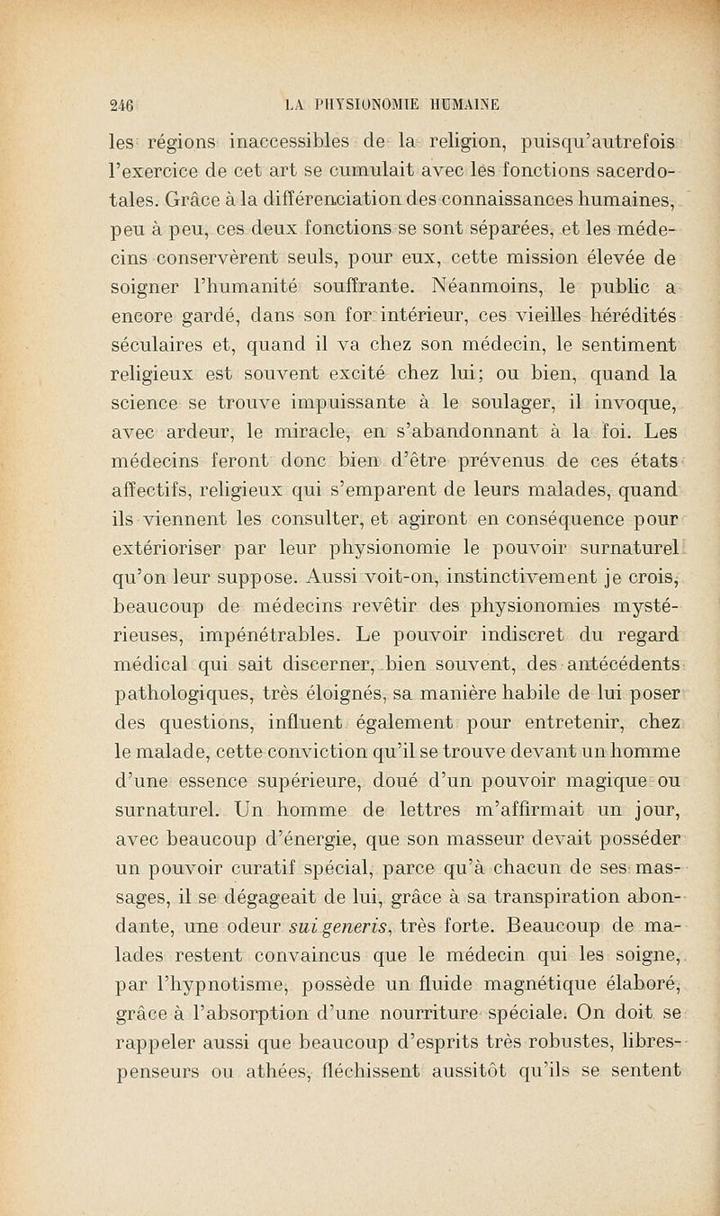 les régions inaccessibles de la religion, puisqu'autrefois l'exercice de cet art se cumulait avec les fonctions sacerdo- tales. Grâce à la différenciation des connaissances humaines, peu à peu, ces deux fonctions se sont séparées, et les méde- cins conservèrent seuls, pour eux, cette mission élevée de soigner l'humanité souffrante. Néanmoins, le public a encore gardé, dans son for intérieur, ces vieilles hérédités séculaires et, quand il va chez son médecin, le sentiment religieux est souvent excité chez lui; ou bien, quand la science se trouve impuissante à le soulager, il invoque, avec ardeur, le miracle, en s'abandonnant à la foi. Les médecins feront donc bien d'être prévenus de ces états affectifs, religieux qui s'emparent de leurs malades, quand ils viennent les consulter, et agiront en conséquence pour extérioriser par leur physionomie le pouvoir surnaturel qu'on leur suppose. Aussi voit-on, instinctivement je crois, beaucoup de médecins revêtir des physionomies mysté- rieuses, impénétrables. Le pouvoir indiscret du regard médical qui sait discerner, bien souvent, des antécédents pathologiques, très éloignés, sa manière habile de lui poser des questions, influent également pour entretenir, chez le malade, cette conviction qu'il se trouve devant un homme d'une essence supérieure, doué d'un pouvoir magique ou surnaturel. Un homme de lettres m'affirmait un jour, avec beaucoup d'énergie, que son masseur devait posséder un pouvoir curatif spécial, parce qu'à chacun de ses mas- sages, il se dégageait de lui, grâce à sa transpiration abon- dante, une odeur suigeneris, très forte. Beaucoup de ma- lades restent convaincus que le médecin qui les soigne, par l'hypnotisme, possède un fluide magnétique élaboré, grâce à l'absorption d'une nourriture spéciale. On doit se rappeler aussi que beaucoup d'esprits très robustes, libres- penseurs ou athées, fléchissent aussitôt qu'ils se sentent