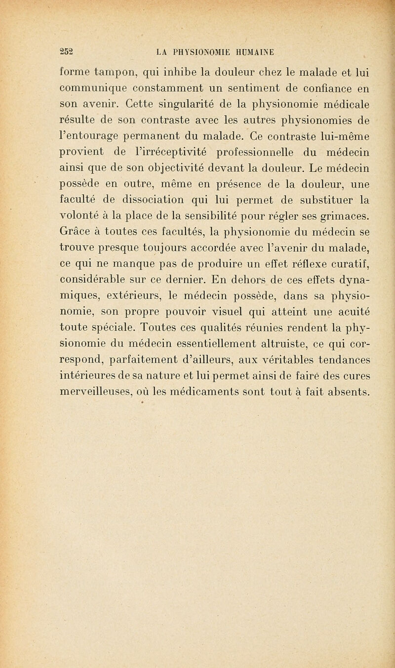 forme tampon, qui inhibe la douleur chez le malade et lui communique constamment un sentiment de confiance en son avenir. Cette singularité de la physionomie médicale résulte de son contraste avec les autres physionomies de l'entourage permanent du malade. Ce contraste lui-même provient de l'irréceptivité professionnelle du médecin ainsi que de son objectivité devant la douleur. Le médecin possède en outre, même en présence de la douleur, une faculté de dissociation qui lui permet de substituer la volonté à la place de la sensibilité pour régler ses grimaces. Grâce à toutes ces facultés, la physionomie du médecin se trouve presque toujours accordée avec l'avenir du malade, ce qui ne manque pas de produire un effet réflexe curatif, considérable sur ce dernier. En dehors de ces effets dyna- miques, extérieurs, le médecin possède, dans sa physio- nomie, son propre pouvoir visuel qui atteint une acuité toute spéciale. Toutes ces qualités réunies rendent la phy- sionomie du médecin essentiellement altruiste, ce qui cor- respond, parfaitement d'ailleurs, aux véritables tendances intérieures de sa nature et lui permet ainsi de faire des cures merveilleuses, où les médicaments sont tout à fait absents.