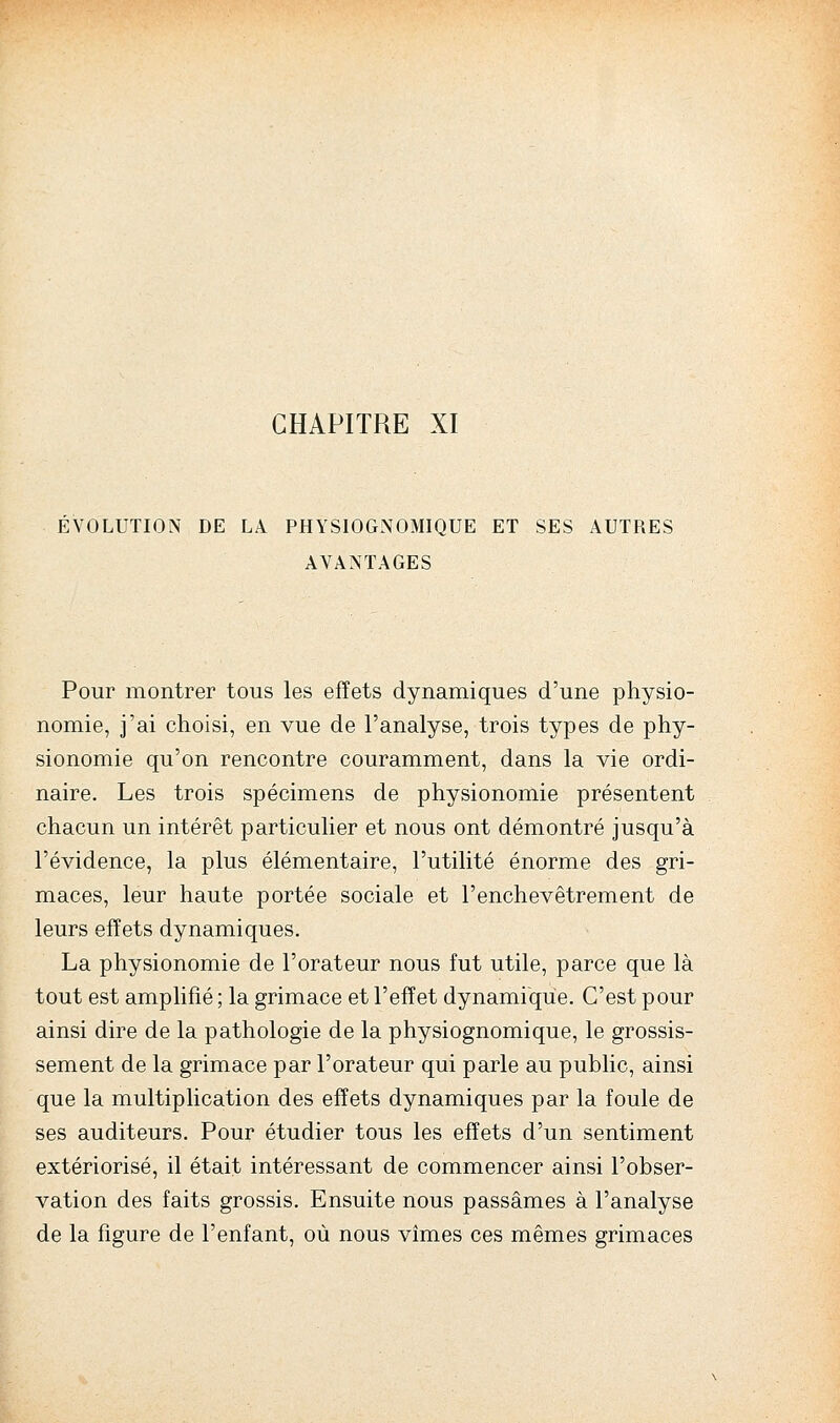 CHAPITRE XI EVOLUTION DE LA PHYSIOGNOMIQUE ET SES AUTRES AVANTAGES Pour montrer tous les effets dynamiques d'une physio- nomie, j'ai choisi, en vue de l'analyse, trois types de phy- sionomie qu'on rencontre couramment, dans la vie ordi- naire. Les trois spécimens de physionomie présentent chacun un intérêt particulier et nous ont démontré jusqu'à l'évidence, la plus élémentaire, l'utilité énorme des gri- maces, leur haute portée sociale et l'enchevêtrement de leurs effets dynamiques. La physionomie de l'orateur nous fut utile, parce que là tout est amplifié ; la grimace et l'effet dynamique. C'est pour ainsi dire de la pathologie de la physiognomique, le grossis- sement de la grimace par l'orateur qui parle au public, ainsi que la multiplication des effets dynamiques par la foule de ses auditeurs. Pour étudier tous les effets d'un sentiment extériorisé, il était intéressant de commencer ainsi l'obser- vation des faits grossis. Ensuite nous passâmes à l'analyse de la figure de l'enfant, où nous vîmes ces mêmes grimaces