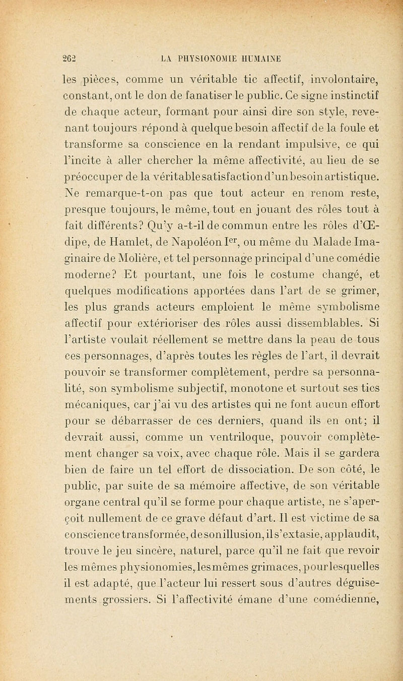 les pièces, comme un véritable tic affectif, involontaire, constant, ont le don de fanatiser le public. Ce signe instinctif de chaque acteur, formant pour ainsi dire son style, reve- nant toujours répond à quelque besoin affectif de la foule et transforme sa conscience en la rendant impulsive, ce qui l'incite à aller chercher la même affectivité, au lieu de se préoccuper de la véritable satisfaction d'un besoin artistique. Ne remarque-t-on pas que tout acteur en renom reste, presque toujours, le même, tout en jouant des rôles tout à fait différents? Qu'y a-t-il de commun entre les rôles d'Œ- dipe, de Hamlet, de Napoléon P^, ou même du Malade Ima- ginaire de Molière, et tel personnage principal d'une comédie moderne? Et pourtant, une fois le costume changé, et quelques modifications apportées dans l'art de se grimer, les plus grands acteurs emploient le même symbolisme affectif pour extérioriser des rôles aussi dissemblables. Si l'artiste voulait réellement se mettre dans la peau de tous ces personnages, d'après toutes les règles de l'art, il devrait pouvoir se transformer complètement, perdre sa personna- lité, son symbolisme subjectif, monotone et surtout ses tics mécaniques, car j'ai vu des artistes qui ne font aucun effort pour se débarrasser de ces derniers, quand ils en ont; il devrait aussi, comme un ventriloque, pouvoir complète- ment changer sa voix, avec chaque rôle. Mais il se gardera bien de faire un tel effort de dissociation. De son côté, le public, par suite de sa mémoire affective, de son véritable organe central qu'il se forme pour chaque artiste, ne s'aper- çoit nullement de ce grave défaut d'art. Il est victime de sa conscience transformée, de sonillusion, il s'extasie, applaudit, trouve le jeu sincère, naturel, parce qu'il ne fait que revoir les mêmes physionomies, lesmêmes grimaces, pourlesquelles il est adapté, que l'acteur lui ressert sous d'autres déguise- ments grossiers. Si l'affectivité émane d'une comédienne,