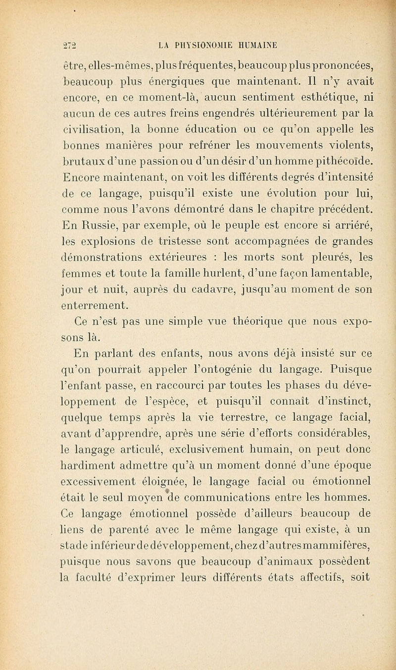 être, elles-mêmes, plus fréquentes, beaucoup plus prononcées, beaucoup plus énergiques que maintenant. Il n'y avait encore, en ce moment-là, aucun sentiment esthétique, ni aucun de ces autres freins engendrés ultérieurement par la civilisation, la bonne éducation ou ce qu'on appelle les bonnes manières pour refréner les mouvements violents, brutaux d'une passion ou d'un désir d'un homme pithécoïde. Encore maintenant, on voit les différents degrés d'intensité de ce langage, puisqu'il existe une évolution pour lui, comme nous l'avons démontré dans le chapitre précédent. En Russie, par exemple, où le peuple est encore si arriéré, les explosions de tristesse sont accompagnées de grandes démonstrations extérieures : les morts sont pleures, les femmes et toute la famille hurlent, d'une façon lamentable, jour et nuit, auprès du cadavre, jusqu'au moment de son enterrement. Ce n'est pas une simple vue théorique que nous expo- sons là. En parlant des enfants, nous avons déjà insisté sur ce qu'on pourrait appeler l'ontogénie du langage. Puisque l'enfant passe, en raccourci par toutes les phases du déve- loppement de l'espèce, et puisqu'il connaît d'instinct, quelque temps après la vie terrestre, ce langage facial, avant d'apprendre, après une série d'efforts considérables, le langage articulé, exclusivement humain, on peut donc hardiment admettre qu'à un moment donné d'une époque excessivement éloignée, le langage facial ou émotionnel était le seul moyen de communications entre les hommes. Ce langage émotionnel possède d'ailleurs beaucoup de liens de parenté avec le même langage qui existe, à un stade inférieur de développ ement, chez d'autres mammifères, puisque nous savons que beaucoup d'animaux possèdent la faculté d'exprimer leurs différents états affectifs, soit