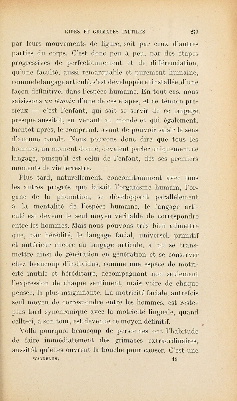 par leurs mouvements de figure, soit par ceux d'autres parties du corps. C'est donc peu à peu, par des étapes progressives de perfectionnement et de différenciation, qu'une faculté, aussi remarquable et purement humaine, commelelangage articulé, s'est développée et installée, d'une façon définitive, dans l'espèce humaine. En tout cas, nous saisissons un témoin d'une de ces étapes, et ce témoin pré- cieux — c'est l'enfant, qui sait se servir de ce langage presque aussitôt, en venant au monde et qui également, bientôt après, le comprend, avant de pouvoir saisir le sens d'aucune parole. Nous pouvons donc dire que tous les hommes, un moment donné, devaient parler uniquement ce langage, puisqu'il est celui de l'enfant, dès ses premiers moments de vie terrestre. Plus tard, naturellement, concomitamment avec tous les autres progrès que faisait l'organisme humain, l'or- gane de la phonation, se développant parallèlement à la mentalité de l'espèce humaine, le langage arti- culé est devenu le seul moyen véritable de correspondre entre les hommes. Mais nous pouvons très bien admettre que, par hérédité, le langage facial, universel, primitif et antérieur encore au langage articulé, a pu se trans- mettre ainsi de génération en génération et se conserver chez beaucoup d'individus, comme une espèce de motri- cité inutile et héréditaire, accompagnant non seulement l'expression de chaque sentiment, mais voire de chaque pensée, la plus insignifiante. La motricité faciale, autrefois seul moyen de correspondre entre les hommes, est restée plus tard synchronique avec la motricité linguale, quand celle-ci, à son tour, est devenue ce moyen définitif. Voilà pourquoi beaucoup de personnes ont l'habitude de faire immédiatement des grimaces extraordinaires, aussitôt qu'elles ouvrent la bouche pour causer. C'est une WAYNBAUM. 18