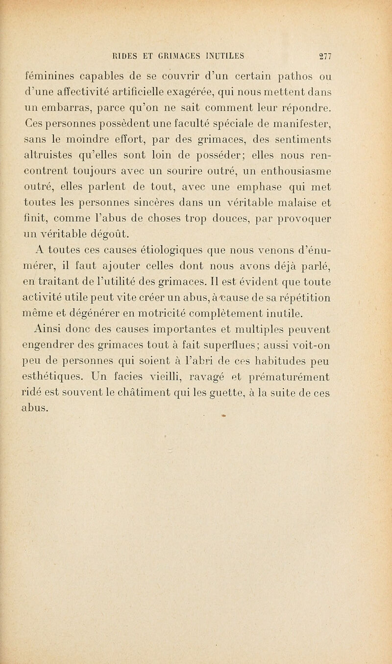 féminines capables de se couvrir d'un certain pathos ou d'une affectivité artificielle exagérée, qui nous mettent dans un embarras, parce qu'on ne sait comment leur répondre. Ces personnes possèdent une faculté spéciale de manifester, sans le moindre effort, par des grimaces, des sentiments altruistes qu'elles sont loin de posséder; elles nous ren- contrent toujours avec un sourire outré, un enthousiasme outré, elles parlent de tout, avec une emphase qui met toutes les personnes sincères dans un véritable malaise et finit, comme l'abus de choses trop douces, par provoquer un véritable dégoût. A toutes ces causes étiologiques que nous venons d'énu- mérer, il faut ajouter celles dont nous avons déjà parlé, en traitant de l'utilité des grimaces. Il est évident que toute activité utile peut vite créer un abus, àtiause de sa répétition même et dégénérer en motricité complètement inutile. Ainsi donc des causes importantes et multiples peuvent engendrer des grimaces tout à fait superflues; aussi voit-on peu de personnes qui soient à l'abri de ces habitudes peu esthétiques. Un faciès vieilli, ravagé et prématurément ridé est souvent le châtiment qui les guette, à la suite de ces abus.