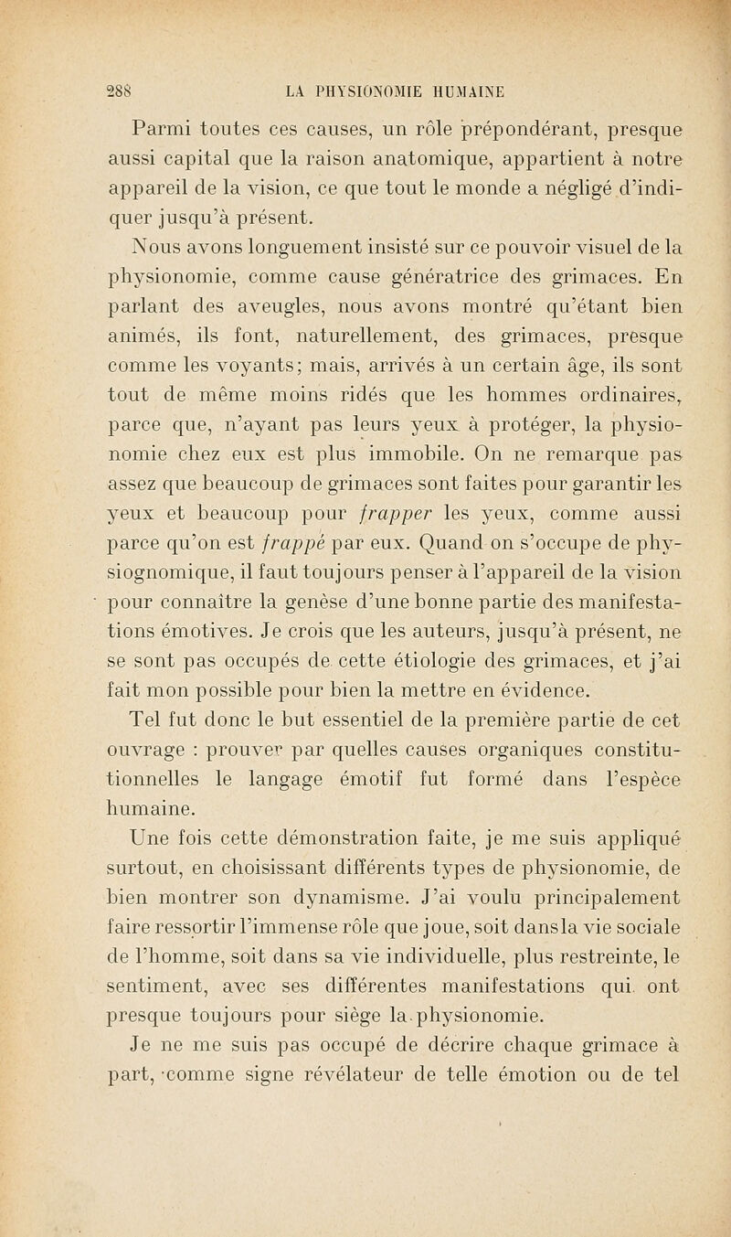 Parmi toutes ces causes, un rôle prépondérant, presque aussi capital que la raison anatomique, appartient à notre appareil de la vision, ce que tout le monde a négligé d'indi- quer jusqu'à présent. Nous avons longuement insisté sur ce pouvoir visuel de la physionomie, comme cause génératrice des grimaces. En parlant des aveugles, nous avons montré qu'étant bien animés, ils font, naturellement, des grimaces, presque comme les voyants; mais, arrivés à un certain âge, ils sont tout de même moins ridés que les hommes ordinaires^ parce que, n'ayant pas leurs yeux à protéger, la physio- nomie chez eux est plus immobile. On ne remarque pas assez que beaucoup de grimaces sont faites pour garantir les yeux et beaucoup pour frapper les yeux, comme aussi parce qu'on est frappé par eux. Quand on s'occupe de phy- siognomique, il faut toujours penser à l'appareil de la vision pour connaître la genèse d'une bonne partie des manifesta- tions émotives. Je crois que les auteurs, jusqu'à présent, ne se sont pas occupés de. cette étiologie des grimaces, et j'ai fait mon possible pour bien la mettre en évidence. Tel fut donc le but essentiel de la première partie de cet ouvrage : prouver par quelles causes organiques constitu- tionnelles le langage émotif fut formé dans l'espèce humaine. Une fois cette démonstration faite, je me suis appliqué surtout, en choisissant différents types de physionomie, de bien montrer son dynamisme. J'ai voulu principalement faire ressortir l'immense rôle que joue, soit dans la vie sociale de l'homme, soit dans sa vie individuelle, plus restreinte, le sentiment, avec ses différentes manifestations qui. ont presque toujours pour siège la.physionomie. Je ne me suis pas occupé de décrire chaque grimace à part, -comme signe révélateur de telle émotion ou de tel