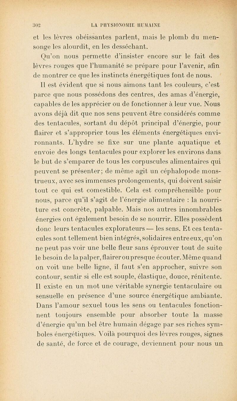 et les lèvres obéissantes parlent, mais le plomb du men- songe les alourdit, en les desséchant. Qu'on nous permette d'insister encore sur le fait des lèvres rouges que l'humanité se prépare pour l'avenir, afin de montrer ce que les instincts énergétiques font de nous. Il est évident que si nous aimons tant les couleurs, c'est parce que nous possédons des centres, des amas d'énergie,, capables de les apprécier ou de fonctionner à leur vue. Nous avons déjà dit que nos sens peuvent être considérés comme des tentacules, sortant du dépôt principal d'énergie, pour flairer et s'approprier tous les éléments énergétiques envi- ronnants. L'hydre se fixe sur une plante aquatique et envoie des longs tentacules pour explorer les environs dans le but de s'emparer de tous les corpuscules alimentaires qui peuvent se présenter; de même agit un céphalopode mons- trueux, avec ses immenses prolongements, qui doivent saisir tout ce qui est comestible. Cela est compréhensible pour nous, parce qu'il s'agit de l'énergie alimentaire : la nourri- ture est concrète, palpable. Mais nos autres innombrables énergies ont également besoin de se nourrir. Elles possèdent donc leurs tentacules explorateurs — les sens. Et ces tenta- cules sont tellement bien intégrés, solidaires entre eux, qu'on ne peut pas voir une belle fleur sans éprouver tout de suite le besoin de lapalper, flairer oupresque écouter. Même quand on voit une belle ligne, il faut s'en approcher, suivre son contour, sentir si elle est souple, élastique, douce, rénitente. Il existe en un mot une véritable synergie tentaculaire ou sensuelle en présence d'une source énergétique ambiante. Dans l'amour sexuel tous les sens ou tentacules fonction- nent toujours ensemble pour absorber toute la masse d'énergie qu'un bel être humain dégage par ses riches sym- boles énergétiques. Voilà pourquoi des lèvres rouges, signes de santé, de force et de courage, deviennent pour nous un.