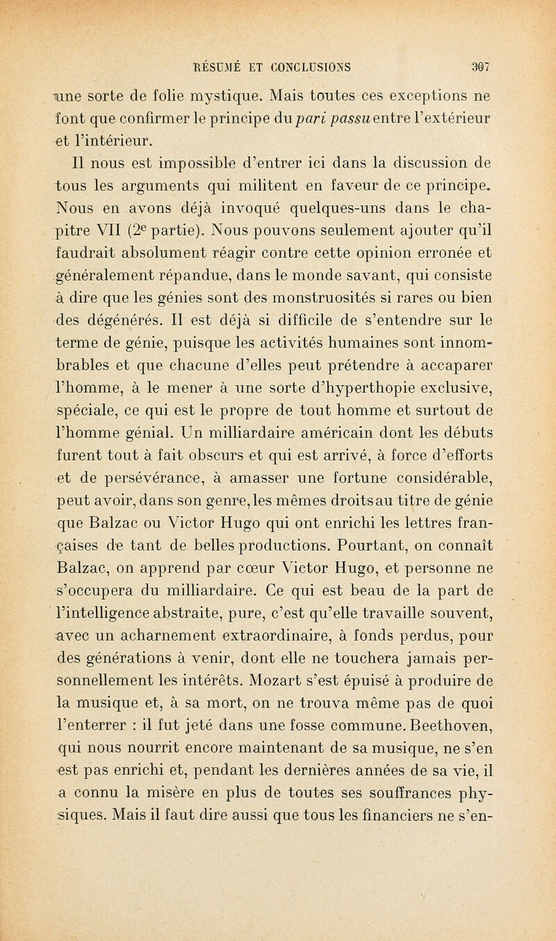 •une sorte de folie mystique. Mais toutes ces exceptions ne font que confirmer le principe du pari passu entre l'extérieur et l'intérieur. Il nous est impossible d'entrer ici dans la discussion de tous les arguments qui militent en faveur de ce principe. Nous en avons déjà invoqué quelques-uns dans le cha- pitre VII (2^ partie). Nous pouvons seulement ajouter qu'il faudrait absolument réagir contre cette opinion erronée et généralement répandue, dans le monde savant, qui consiste à dire que les génies sont des monstruosités si rares ou bien des dégénérés. Il est déjà si difficik de s'entendre sur le terme de génie, puisqu-e les activités humaines sont innom- brables et que chacune d'elles peut prétendre à accaparer l'homme, à le mener à une sorte d'hyperthopie exclusive, spéciale, ce qui est le propre àe tout homme et surtout de l'homme génial. Un milliardaire américain dont les débuts furent tout à fait obscurs et qui est arrivé, à force d'efforts et de persévérance, à amasser une fortune considérable, peut avoir, dans son genre, les mêmes droits au titre de génie que Balzac ou Victor Hugo qui ont enrichi les lettres fran- çaises de tant de belles productions. Pourtant, on connaît Balzac, on apprend par cœur Victor Hugo, et personne ne s'occupera du milliardaire. Ce qui est beau de la part de rintelhgence abstraite, pure, c'est qu'elle travaille souvent, avec un acharnement extraordinaire, à fonds perdus, pour des générations à venir, dont elle ne touchera jamais per- sonnellement les intérêts. Mozart s'est épuisé à produire de la musique et, à sa mort, on ne trouva même pas de quoi l'enterrer : il fut jeté dans une fosse commune. Beethoven, qui nous nourrit encore maintenant de sa musique, ne s'en est pas enrichi et, pendant les dernières années de sa vie, il a connu la misère en plus de toutes ses souffrances phy- siques. Mais il faut dire aussi que tous les financiers ne s'en-