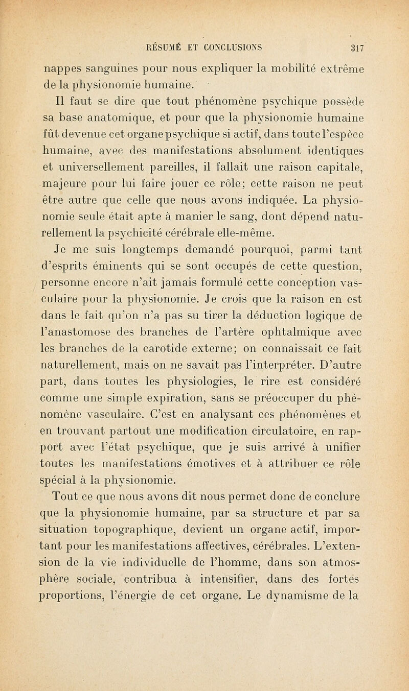 nappes sanguines pour nous expliquer la mobilité extrême de la physionomie humaine. Il faut se dire que tout phénomène psychique possède sa base anatomique, et pour que la physionomie humaine fût devenue cet organe psychique si actif, dans toute l'espèce humaine, avec des manifestations absolument identiques et universellement pareilles, il fallait une raison capitale, majeure pour lui faire jouer ce rôle; cette raison ne peut être autre que celle que nous avons indiquée. La physio- nomie seule était apte à manier le sang, dont dépend natu- rellement la psychicité cérébrale elle-même. Je me suis longtemps demandé pourquoi, parmi tant d'esprits éminents qui se sont occupés de cette question, personne encore n'ait jamais formulé cette conception vas- culaire pour la physionomie. Je crois que la raison en est dans le fait qu'on n'a pas su tirer la déduction logique de l'anastomose des branches de l'artère ophtalmique avec les branches de la carotide externe; on connaissait ce fait naturellement, mais on ne savait pas l'interpréter. D'autre part, dans toutes les physiologies, le rire est considéré comme une simple expiration, sans se préoccuper du phé- nomène vasculaire. C'est en analysant ces phénomènes et en trouvant partout une modification circulatoire, en rap- port avec l'état psychique, que je suis arrivé à unifier toutes les manifestations émotives et à attribuer ce rôle spécial à la physionomie. Tout ce que nous avons dit nous permet donc de conclure que la physionomie humaine, par sa structure et par sa situation topographique, devient un organe actif, impor- tant pour les manifestations affectives, cérébrales. L'exten- sion de la vie individuelle de l'homme, dans son atmos- phère sociale, contribua à intensifier, dans des fortes proportions, l'énergie de cet organe. Le dynamisme de la