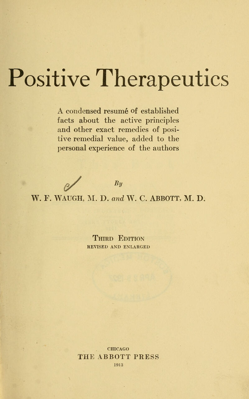 Positive Therapeutics A condensed resume of established facts about the active principles and other exact remedies of posi- tive remedial value, added to the personal experience of the authors e/ By W. F. WAUGH, M. D. and W. C. ABBOTT, M. D. Third Edition REVISED AND ENLARGED CHICAGO THE ABBOTT PRESS 1913