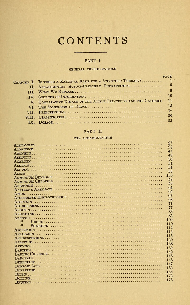 CONTENTS PART I GENERAL CONSIDERATIONS PAGE Chapter I. Is there a Rational Basis for a Scientific Therapy? 1 II. Alkalometry: Active-Principle Therapeutics 5 III. What We Replace 6 IV. Sources of Information 10 V. Comparative Dosage of the Active Principles and the Galenics 11 VI. The Synergism of Drugs 15 VII. Prescriptions 17 VIII. Classification 20 IX. Dosage 23 PART II THE armamentarium 27 ACETANILID 9g ACONITINE *[- Adonhjin 4q Aesculin 5q Agaricin 54 Aletrin 54 Alnuin 5S Aloin • , — Ammonium Benzoate -^ Ammonium Chloride ^° Anemonin fi4 Antimony Arsenate V3 Apiol fi7 Apocodeine Hydrochloride «' Apocynin 71 Apomorphine 77 Arbutin 83 Arecoline • g5 Arsenic ,nQ  Iodide }n « Sulphide JJ Ascleptdin 113 ASPARAGIN , . c ASPIDOSPERMINE 19Q Atropine - ■' ■ jog Avenine jog Baptisin 142 Barium Chloride 145 Barosmin j4g Bebeerine j47 Benzoic Ach> .^2 BeRBERTNE j rr BlLEIN jyg BOLDINE ■ j-g Bructne ;