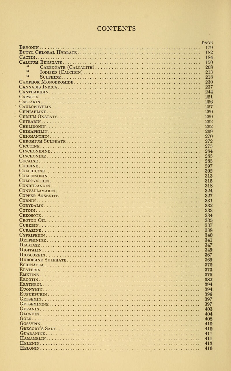 PAGE Bryonin 179 Butyl Chloral Hydrate 182 Cactin 184 Calcium Benzoate 150  Carbonate (Calcalith) 208  Iodized (Calcdjin) 213  Sulphide 218 Camphor Monobromhje 230 Cannabis Indica 237 Canthardjin 244 Capsicin 251 Cascarin 256 Caulophyllin 257 Cephaeline 260 Cerium Oxalate 260 Cetrarin 262 Chelidonin 262 Chimaphilin .' 269 Chionanthin 270 Chromium Sulphate 272 Cicutine 275 Cinchontdine 284 Cinchonine 285 Cocaine 285 Codeine 297 Colchicine 302 Collinsonin 313 Colocynthin 315 Condurangin 318 Convallamarin 324 Copper Arsenite 327 Cornin 331 corydalin 332 Cotoin 333 Creosote 334 Croton Oil 335 Cubebin 337 Curarine 338 Cypripedin 340 Delpbtnine 341 Diastase 347 Digitalin 349 Dioscorein 367 Duboisine Sulphate 369 Echinacea 370 Elaterin 373 Emetine 375 Ergotin 382 Erythrol 394 Euonymin 394 Eupurpurin 396 Gelsemin 397 Gelseminine 397 Geranin 403 Glonoin 404 Gold 408 Gossypin 410 Gregory's Salt 410 Guaranine 411 Hamamelln 411 Helenin 413 Helonin 416