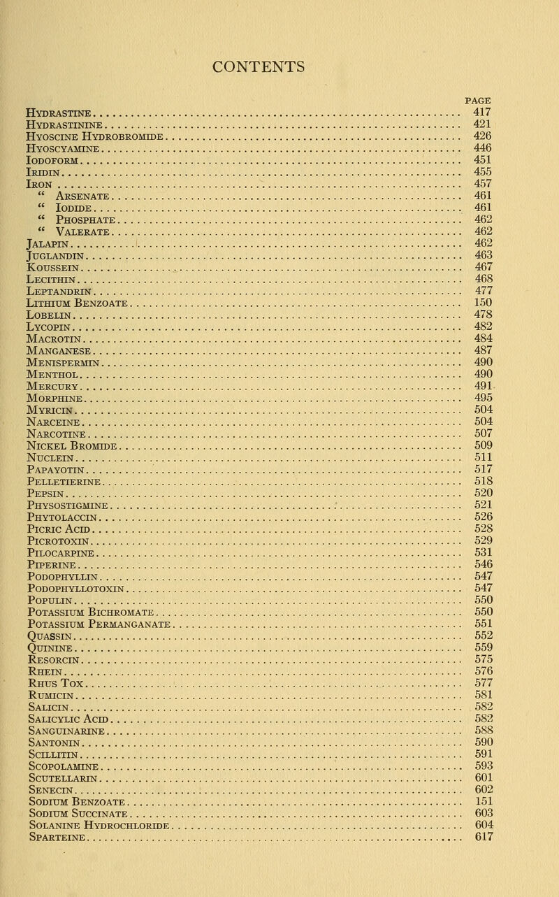 PAGE Hydrastine 417 Hydrastinine 421 Hyoscine Hydrobromide 426 Hyoscyamine 446 Iodoform 451 Iridin 455 Iron 457  Arsenate 461  Iodide 461  Phosphate 462  Valerate 462 Jalapin 462 Juglandin 463 Koussein 467 Lecithin 468 Leptandrin 477 Lithium Benzoate 150 Lobelin 478 Lycopin 482 Macrotin 484 Manganese 487 Menispermin 490 Menthol 490 Mercury 491 Morphine 495 Myricin 504 Narceine 504 Narcotine 507 Nickel Bromide 509 Nuclein 511 Papayotin 517 Pelletierine 518 Pepsin 520 Physostigmine : 521 Phytolaccin 526 Picric Acid 528 Picrotoxin 529 Pilocarpine 531 Piperine , 546 Podophyllin 547 Podophyllotoxin 547 Populin 550 Potassium Bichromate 550 Potassium Permanganate 551 Quassin 552 Quinine 559 Resorcin 575 Rhein 576 Rhus Tox : 577 Rumicin 581 Salicin 582 Salicylic Acid 582 Sanguinarine 588 Santonin 590 Scillitin 591 Scopolamine '. 593 Scutellarin 601 Senecin 602 Sodium Benzoate 151 Sodium Succinate 603 Solanine Hydrochlorlde 604 Sparteine 617