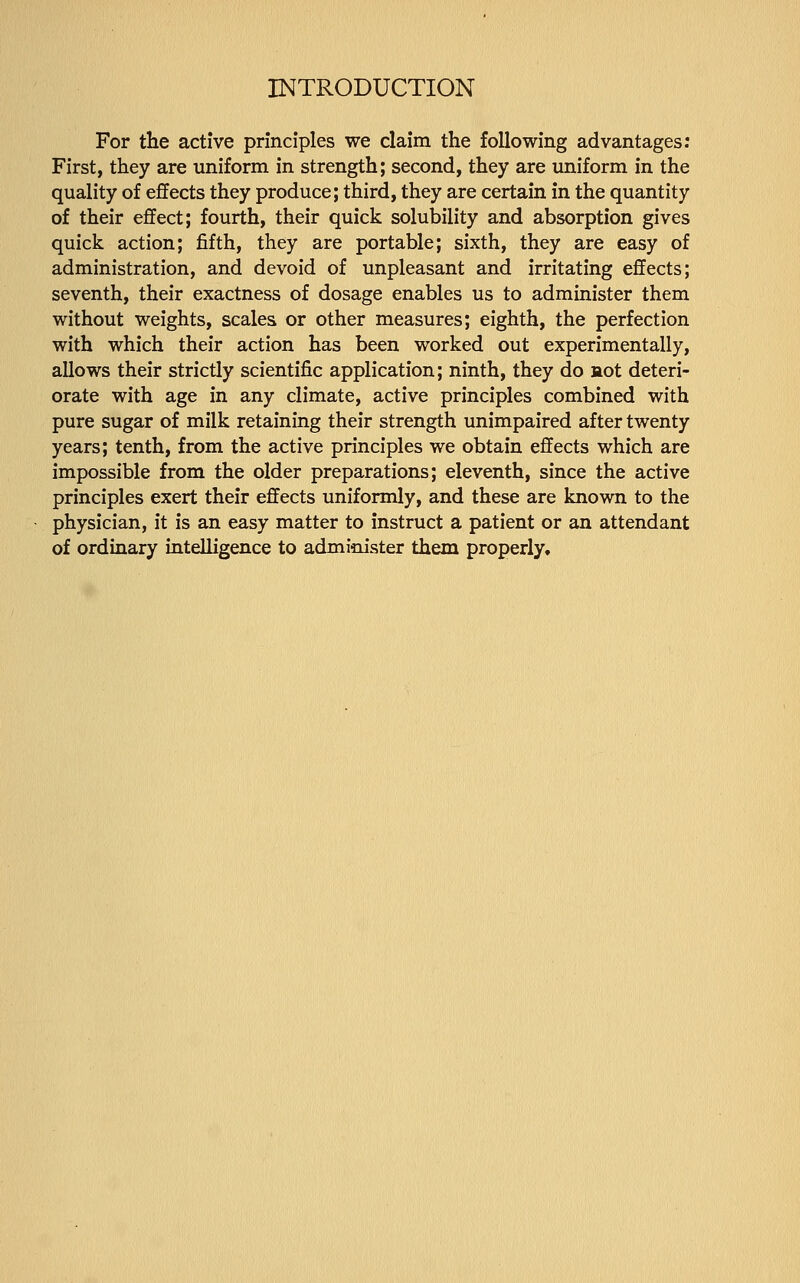 For the active principles we claim the following advantages: First, they are uniform in strength; second, they are uniform in the quality of effects they produce; third, they are certain in the quantity of their effect; fourth, their quick solubility and absorption gives quick action; fifth, they are portable; sixth, they are easy of administration, and devoid of unpleasant and irritating effects; seventh, their exactness of dosage enables us to administer them without weights, scales or other measures; eighth, the perfection with which their action has been worked out experimentally, allows their strictly scientific application; ninth, they do aot deteri- orate with age in any climate, active principles combined with pure sugar of milk retaining their strength unimpaired after twenty years; tenth, from the active principles we obtain effects which are impossible from the older preparations; eleventh, since the active principles exert their effects uniformly, and these are known to the physician, it is an easy matter to instruct a patient or an attendant of ordinary intelligence to administer them properly.