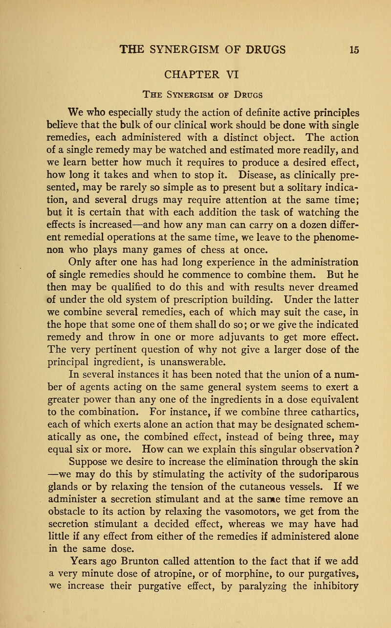 CHAPTER VI The Synergism of Drugs We who especially study the action of definite active principles believe that the bulk of our clinical work should be done with single remedies, each administered with a distinct object. The action of a single remedy may be watched and estimated more readily, and we learn better how much it requires to produce a desired effect, how long it takes and when to stop it. Disease, as clinically pre- sented, may be rarely so simple as to present but a solitary indica- tion, and several drugs may require attention at the same time; but it is certain that with each addition the task of watching the effects is increased—and how any man can carry on a dozen differ- ent remedial operations at the same time, we leave to the phenome- non who plays many games of chess at once. Only after one has had long experience in the administration of single remedies should he commence to combine them. But he then may be qualified to do this and with results never dreamed of under the old system of prescription building. Under the latter we combine several remedies, each of which may suit the case, in the hope that some one of them shall do so; or we give the indicated remedy and throw in one or more adjuvants to get more effect. The very pertinent question of why not give a larger dose of the principal ingredient, is unanswerable. In several instances it has been noted that the union of a num- ber of agents acting on the same general system seems to exert a greater power than any one of the ingredients in a dose equivalent to the combination. For instance, if we combine three cathartics, each of which exerts alone an action that may be designated schem- atically as one, the combined effect, instead of being three, may equal six or more. How can we explain this singular observation ? Suppose we desire to increase the elimination through the skin —we may do this by stimulating the activity of the sudoriparous glands or by relaxing the tension of the cutaneous vessels. If we administer a secretion stimulant and at the same time remove an obstacle to its action by relaxing the vasomotors, we get from the secretion stimulant a decided effect, whereas we may have had little if any effect from either of the remedies if administered alone in the same dose. Years ago Brunton called attention to the fact that if we add a very minute dose of atropine, or of morphine, to our purgatives, we increase their purgative effect, by paralyzing the inhibitory