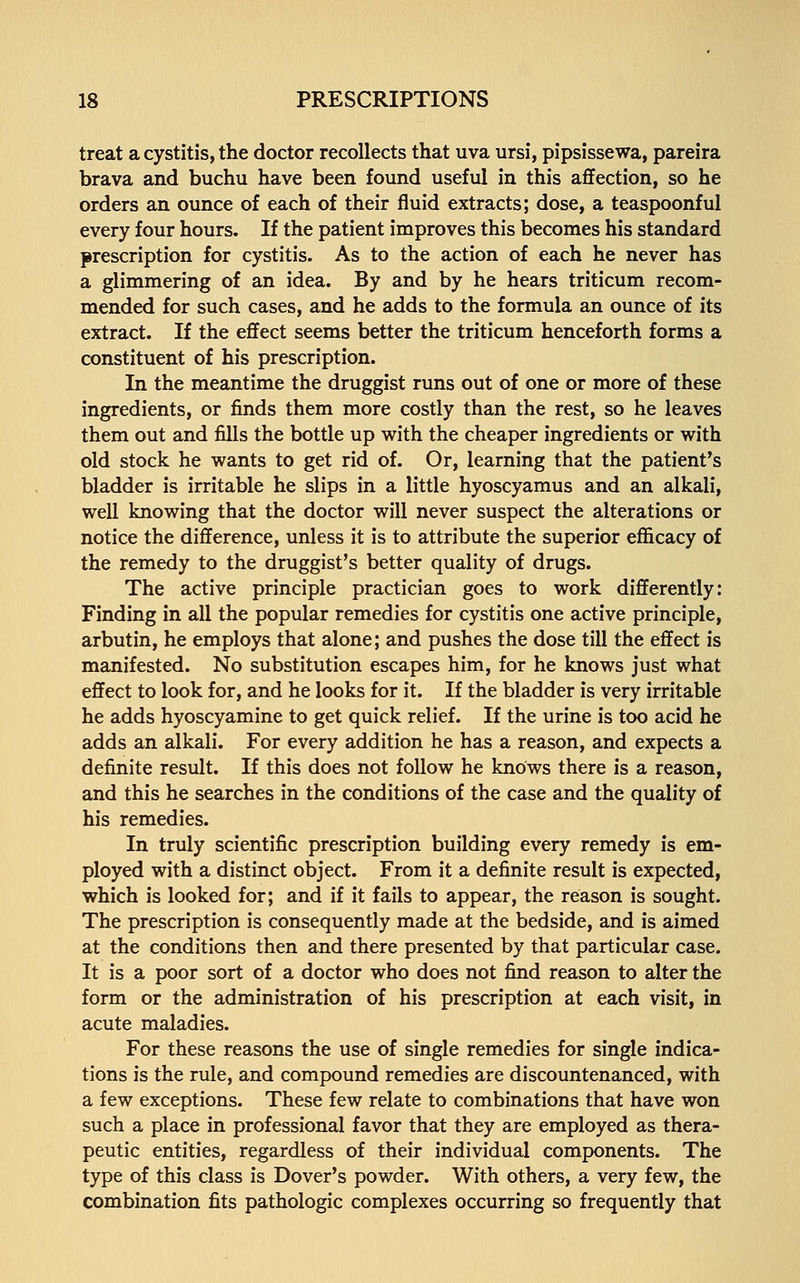 treat a cystitis, the doctor recollects that uva ursi, pipsissewa, pareira brava and buchu have been found useful in this affection, so he orders an ounce of each of their fluid extracts; dose, a teaspoonful every four hours. If the patient improves this becomes his standard prescription for cystitis. As to the action of each he never has a glimmering of an idea. By and by he hears triticum recom- mended for such cases, and he adds to the formula an ounce of its extract. If the effect seems better the triticum henceforth forms a constituent of his prescription. In the meantime the druggist runs out of one or more of these ingredients, or finds them more costly than the rest, so he leaves them out and fills the bottle up with the cheaper ingredients or with old stock he wants to get rid of. Or, learning that the patient's bladder is irritable he slips in a little hyoscyamus and an alkali, well knowing that the doctor will never suspect the alterations or notice the difference, unless it is to attribute the superior efficacy of the remedy to the druggist's better quality of drugs. The active principle practician goes to work differently: Finding in all the popular remedies for cystitis one active principle, arbutin, he employs that alone; and pushes the dose till the effect is manifested. No substitution escapes him, for he knows just what effect to look for, and he looks for it. If the bladder is very irritable he adds hyoscyamine to get quick relief. If the urine is too acid he adds an alkali. For every addition he has a reason, and expects a definite result. If this does not follow he knows there is a reason, and this he searches in the conditions of the case and the quality of his remedies. In truly scientific prescription building every remedy is em- ployed with a distinct object. From it a definite result is expected, which is looked for; and if it fails to appear, the reason is sought. The prescription is consequently made at the bedside, and is aimed at the conditions then and there presented by that particular case. It is a poor sort of a doctor who does not find reason to alter the form or the administration of his prescription at each visit, in acute maladies. For these reasons the use of single remedies for single indica- tions is the rule, and compound remedies are discountenanced, with a few exceptions. These few relate to combinations that have won such a place in professional favor that they are employed as thera- peutic entities, regardless of their individual components. The type of this class is Dover's powder. With others, a very few, the combination fits pathologic complexes occurring so frequently that