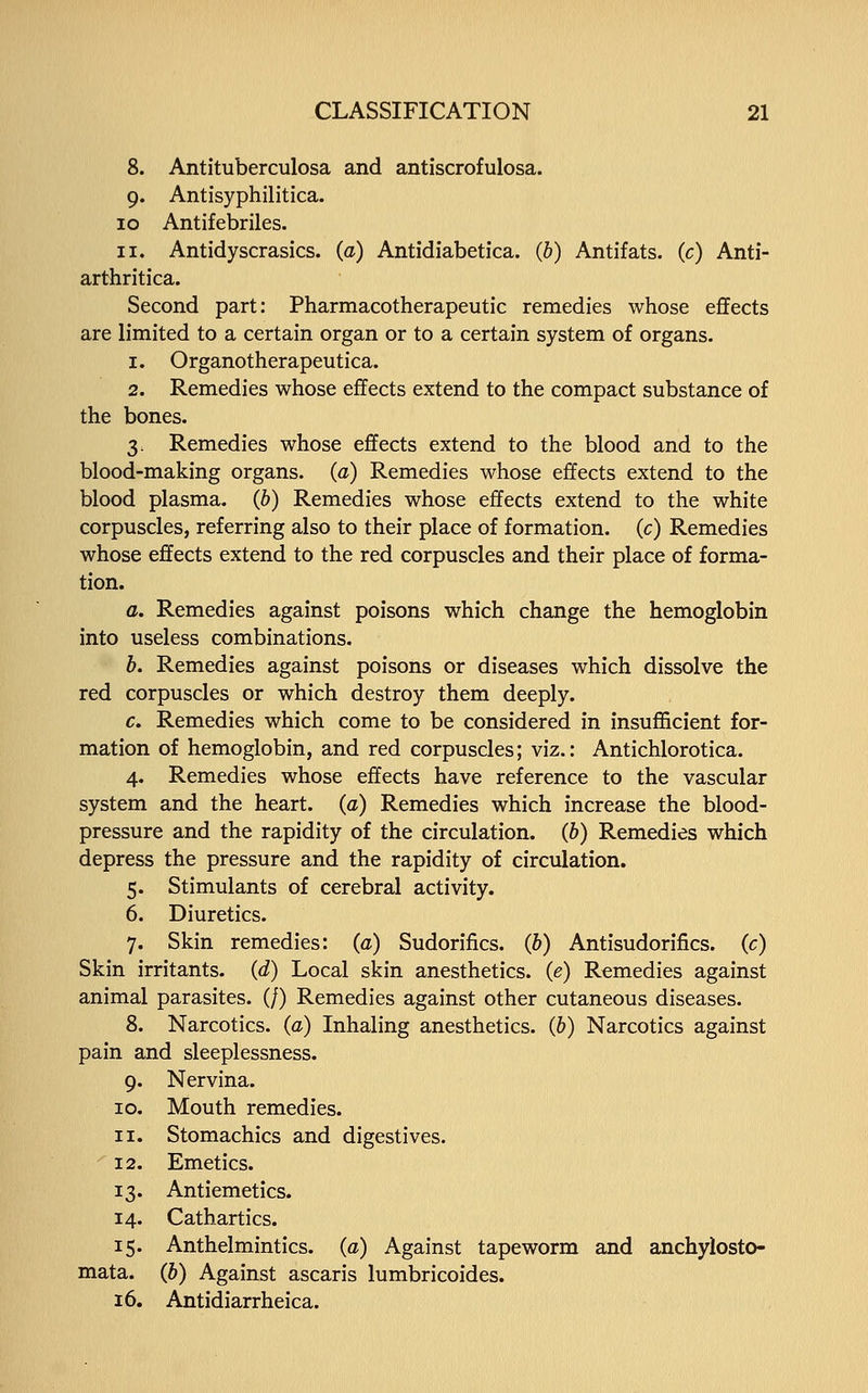 8. Antituberculosa and antiscrofulosa. 9. Antisyphilitica. 10 Antifebriles. 11. Antidyscrasics. (a) Antidiabetica. (b) Antifats. (c) Anti- arthritica. Second part: Pharmacotherapeutic remedies whose effects are limited to a certain organ or to a certain system of organs. 1. Organotherapeutica. 2. Remedies whose effects extend to the compact substance of the bones. 3. Remedies whose effects extend to the blood and to the blood-making organs, (a) Remedies whose effects extend to the blood plasma, (b) Remedies whose effects extend to the white corpuscles, referring also to their place of formation, (c) Remedies whose effects extend to the red corpuscles and their place of forma- tion. a. Remedies against poisons which change the hemoglobin into useless combinations. b. Remedies against poisons or diseases which dissolve the red corpuscles or which destroy them deeply. c. Remedies which come to be considered in insufficient for- mation of hemoglobin, and red corpuscles; viz.: Antichlorotica. 4. Remedies whose effects have reference to the vascular system and the heart, (a) Remedies which increase the blood- pressure and the rapidity of the circulation, (b) Remedies which depress the pressure and the rapidity of circulation. 5. Stimulants of cerebral activity. 6. Diuretics. 7. Skin remedies: (a) Sudorifics. (&) Antisudorifics. (c) Skin irritants, (d) Local skin anesthetics, (e) Remedies against animal parasites. (/) Remedies against other cutaneous diseases. 8. Narcotics, (a) Inhaling anesthetics, (b) Narcotics against pain and sleeplessness. 9. Nervina. 10. Mouth remedies. 11. Stomachics and digestives. 12. Emetics. 13. Antiemetics. 14. Cathartics. 15. Anthelmintics, (a) Against tapeworm and anchylosto- mata. (b) Against ascaris lumbricoides. 16. Antidiarrheica.