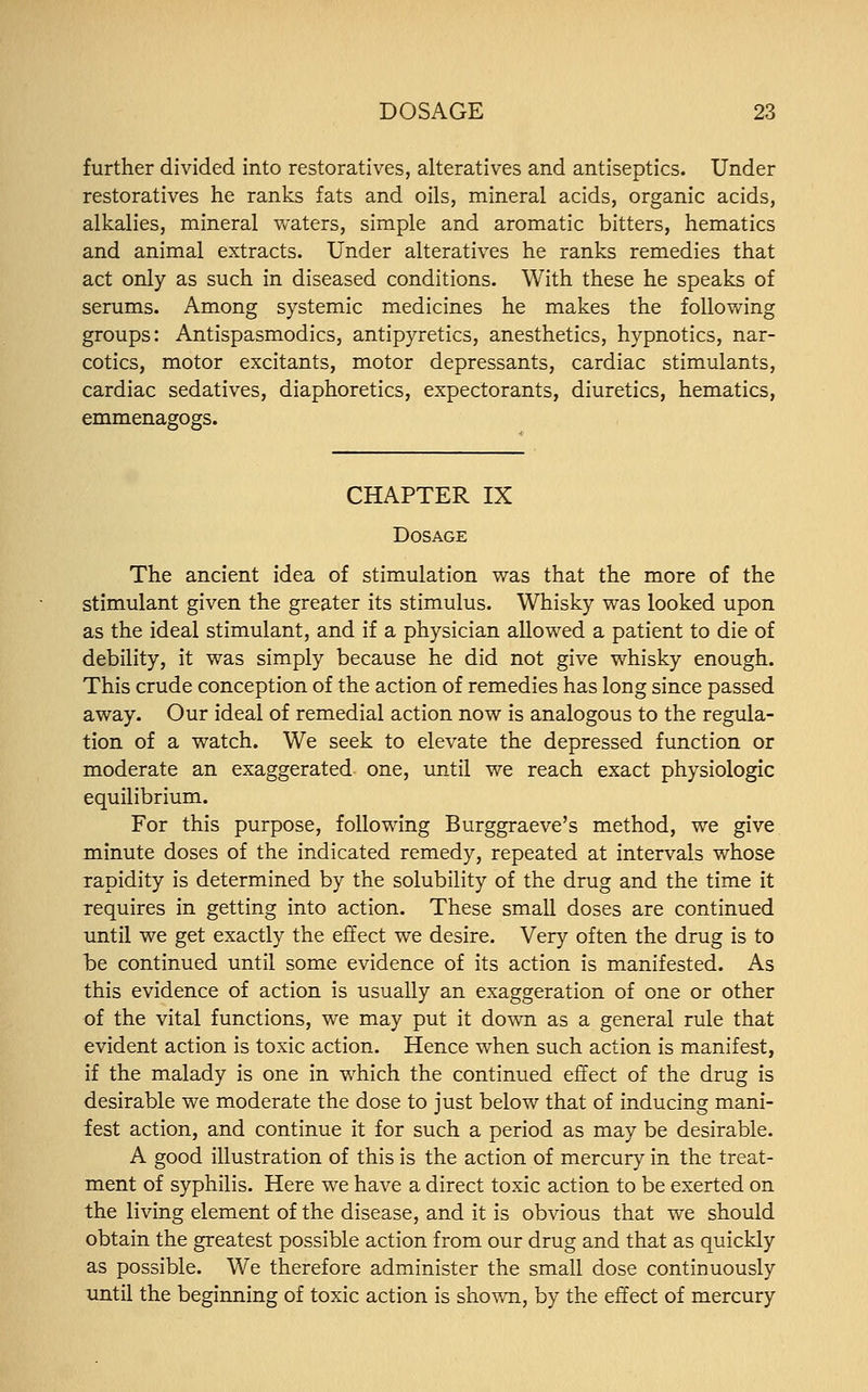 further divided into restoratives, alteratives and antiseptics. Under restoratives he ranks fats and oils, mineral acids, organic acids, alkalies, mineral waters, simple and aromatic bitters, hematics and animal extracts. Under alteratives he ranks remedies that act only as such in diseased conditions. With these he speaks of serums. Among systemic medicines he makes the following groups: Antispasmodics, antipyretics, anesthetics, hypnotics, nar- cotics, motor excitants, motor depressants, cardiac stimulants, cardiac sedatives, diaphoretics, expectorants, diuretics, hematics, emmenagogs. CHAPTER IX Dosage The ancient idea of stimulation was that the more of the stimulant given the greater its stimulus. Whisky was looked upon as the ideal stimulant, and if a physician allowed a patient to die of debility, it was simply because he did not give whisky enough. This crude conception of the action of remedies has long since passed away. Our ideal of remedial action now is analogous to the regula- tion of a watch. We seek to elevate the depressed function or moderate an exaggerated one, until we reach exact physiologic equilibrium. For this purpose, following Burggraeve's method, we give minute doses of the indicated remedy, repeated at intervals whose rapidity is determined by the solubility of the drug and the time it requires in getting into action. These small doses are continued until we get exactly the effect we desire. Very often the drug is to be continued until some evidence of its action is manifested. As this evidence of action is usually an exaggeration of one or other of the vital functions, we may put it down as a general rule that evident action is toxic action. Hence when such action is manifest, if the malady is one in which the continued effect of the drug is desirable we moderate the dose to just below that of inducing mani- fest action, and continue it for such a period as may be desirable. A good illustration of this is the action of mercury in the treat- ment of syphilis. Here we have a direct toxic action to be exerted on the living element of the disease, and it is obvious that we should obtain the greatest possible action from our drug and that as quickly as possible. We therefore administer the small dose continuously until the beginning of toxic action is shown, by the effect of mercury