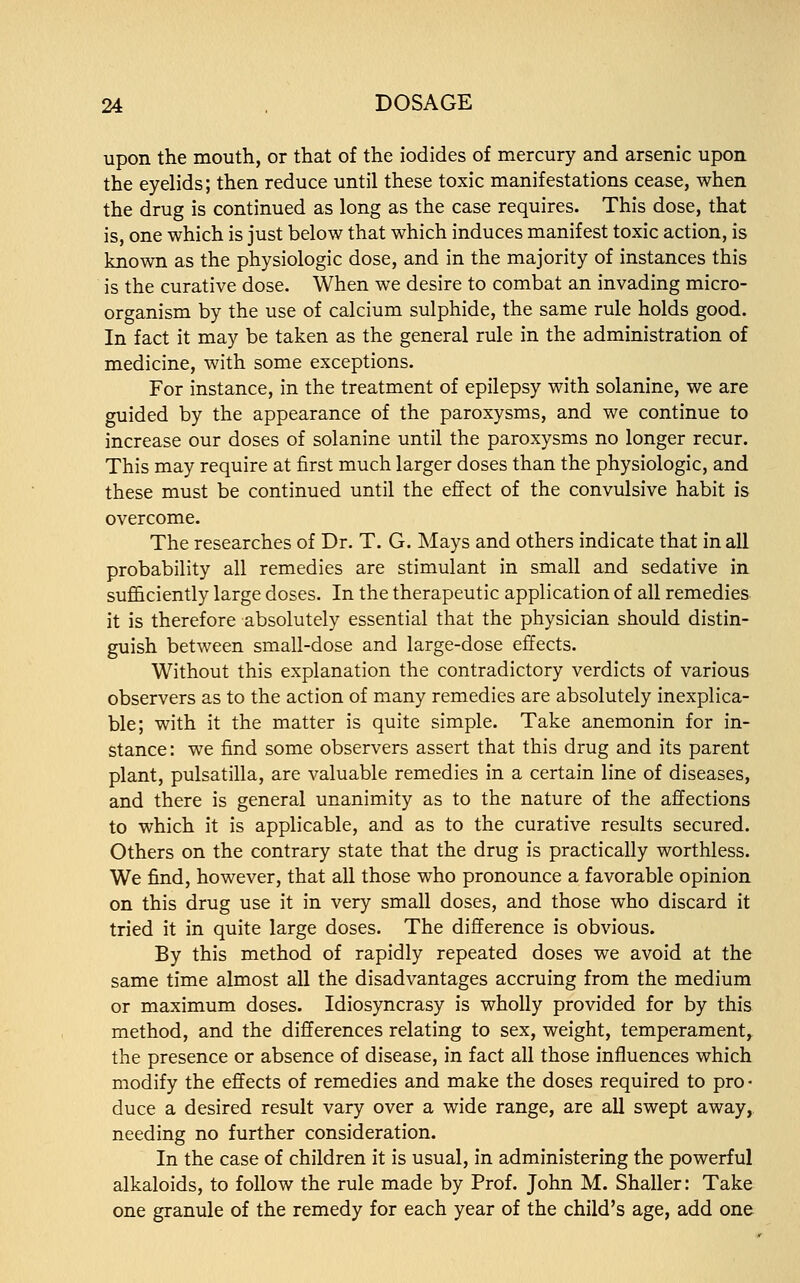 upon the mouth, or that of the iodides of mercury and arsenic upon the eyelids; then reduce until these toxic manifestations cease, when the drug is continued as long as the case requires. This dose, that is, one which is just below that which induces manifest toxic action, is known as the physiologic dose, and in the majority of instances this is the curative dose. When we desire to combat an invading micro- organism by the use of calcium sulphide, the same rule holds good. In fact it may be taken as the general rule in the administration of medicine, with some exceptions. For instance, in the treatment of epilepsy with solanine, we are guided by the appearance of the paroxysms, and we continue to increase our doses of solanine until the paroxysms no longer recur. This may require at first much larger doses than the physiologic, and these must be continued until the effect of the convulsive habit is overcome. The researches of Dr. T. G. Mays and others indicate that in all probability all remedies are stimulant in small and sedative in sufficiently large doses. In the therapeutic application of all remedies it is therefore absolutely essential that the physician should distin- guish between small-dose and large-dose effects. Without this explanation the contradictory verdicts of various observers as to the action of many remedies are absolutely inexplica- ble; with it the matter is quite simple. Take anemonin for in- stance: we find some observers assert that this drug and its parent plant, pulsatilla, are valuable remedies in a certain line of diseases, and there is general unanimity as to the nature of the affections to which it is applicable, and as to the curative results secured. Others on the contrary state that the drug is practically worthless. We find, however, that all those who pronounce a favorable opinion on this drug use it in very small doses, and those who discard it tried it in quite large doses. The difference is obvious. By this method of rapidly repeated doses we avoid at the same time almost all the disadvantages accruing from the medium or maximum doses. Idiosyncrasy is wholly provided for by this method, and the differences relating to sex, weight, temperament, the presence or absence of disease, in fact all those influences which modify the effects of remedies and make the doses required to pro- duce a desired result vary over a wide range, are all swept away, needing no further consideration. In the case of children it is usual, in administering the powerful alkaloids, to follow the rule made by Prof. John M. Shaller: Take one granule of the remedy for each year of the child's age, add one