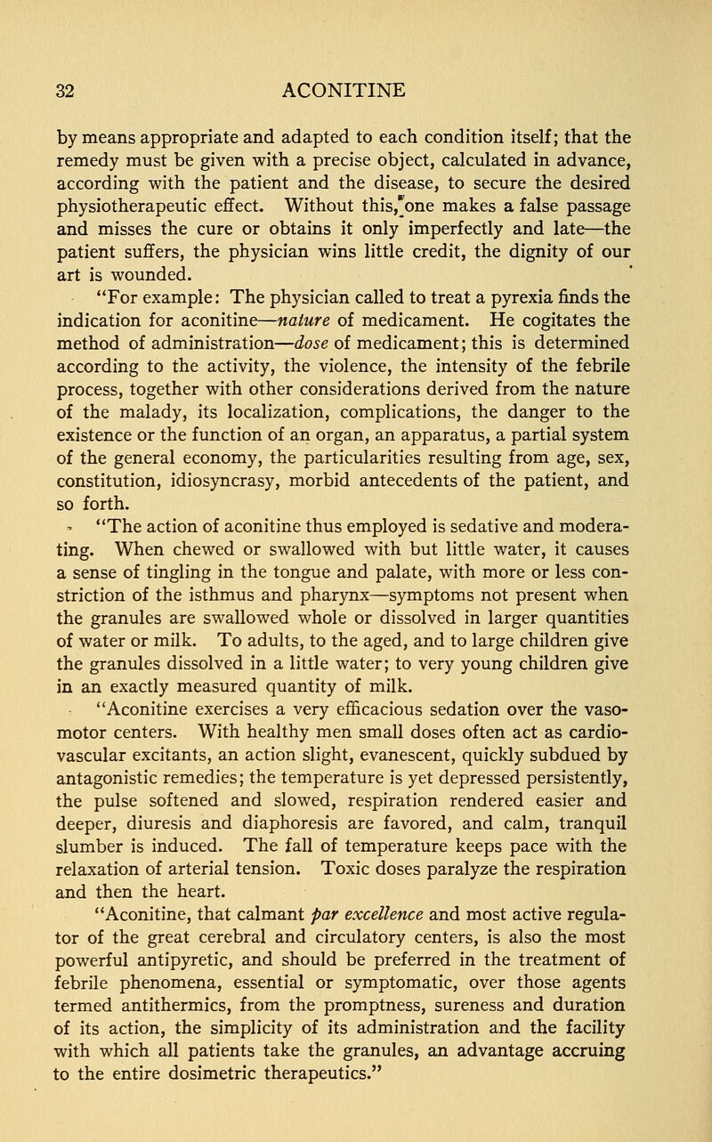 by means appropriate and adapted to each condition itself; that the remedy must be given with a precise object, calculated in advance, according with the patient and the disease, to secure the desired physiotherapeutic effect. Without this,*one makes a false passage and misses the cure or obtains it only imperfectly and late—the patient suffers, the physician wins little credit, the dignity of our art is wounded. For example: The physician called to treat a pyrexia finds the indication for aconitine—nature of medicament. He cogitates the method of administration—dose of medicament; this is determined according to the activity, the violence, the intensity of the febrile process, together with other considerations derived from the nature of the malady, its localization, complications, the danger to the existence or the function of an organ, an apparatus, a partial system of the general economy, the particularities resulting from age, sex, constitution, idiosyncrasy, morbid antecedents of the patient, and so forth. The action of aconitine thus employed is sedative and modera- ting. When chewed or swallowed with but little water, it causes a sense of tingling in the tongue and palate, with more or less con- striction of the isthmus and pharynx—symptoms not present when the granules are swallowed whole or dissolved in larger quantities of water or milk. To adults, to the aged, and to large children give the granules dissolved in a little water; to very young children give in an exactly measured quantity of milk. Aconitine exercises a very efficacious sedation over the vaso- motor centers. With healthy men small doses often act as cardio- vascular excitants, an action slight, evanescent, quickly subdued by antagonistic remedies; the temperature is yet depressed persistently, the pulse softened and slowed, respiration rendered easier and deeper, diuresis and diaphoresis are favored, and calm, tranquil slumber is induced. The fall of temperature keeps pace with the relaxation of arterial tension. Toxic doses paralyze the respiration and then the heart. Aconitine, that calmant par excellence and most active regula- tor of the great cerebral and circulatory centers, is also the most powerful antipyretic, and should be preferred in the treatment of febrile phenomena, essential or symptomatic, over those agents termed antithermics, from the promptness, sureness and duration of its action, the simplicity of its administration and the facility with which all patients take the granules, an advantage accruing to the entire dosimetric therapeutics.