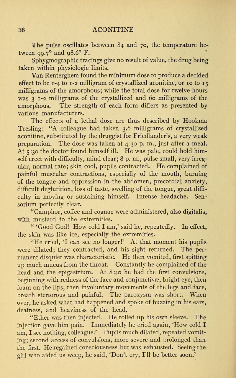 The pulse oscillates between 84 and 70, the temperature be- tween 99.70 and 98.60 F. Sphygmographic tracings give no result of value, the drug being taken within physiologic limits. Van Renterghem found the minimum dose to produce a decided effect to be 1-4 to 1-2 milligram of crystallized aconitine, or 10 to 15 milligrams of the amorphous; while the total dose for twelve hours was 3 1-2 milligrams of the crystallized and 60 milligrams of the amorphous. The strength of each form differs as presented by various manufacturers. The effects of a lethal dose are thus described by Hookma Tresling: A colleague had taken 3.6 milligrams of crystallized aconitine, substituted by the druggist for Friedlander's, a very weak preparation. The dose was taken at 4:30 p. m., just after a meal. At 5130 the doctor found himself ill. He was pale, could hold him- self erect with difficulty, mind clear; 8 p. m., pulse small, very irreg- ular, normal rate; skin cool, pupils contracted. He complained of painful muscular contractions, especially of the mouth, burning of the tongue and oppression in the abdomen, precordial anxiety, difficult deglutition, loss of taste, swelling of the tongue, great diffi- culty in moving or sustaining himself. Intense headache. Sen- sorium perfectly clear. Camphor, coffee and cognac were administered, also digitalis, with mustard to the extremities.  'Good God! How cold I am,' said he, repeatedly. In effect, the skin was like ice, especially the extremities. He cried, 'I can see no longer!' At that moment his pupils were dilated; they contracted, and his sight returned. The per- manent disquiet was characteristic. He then vomited, first spitting up much mucus from the throat. Constantly he complained of the head and the epigastrium. At 8:40 he had the first convulsions, beginning with redness of the face and conjunctivae, bright eye, then foam on the lips, then involuntary movements of the legs and face, breath stertorous and painful. The paroxysm was short. When over, he asked what had happened and spoke of buzzing in his ears, deafness, and heaviness of the head. Ether was then injected. He rolled up his own sleeve. The injection gave him pain. Immediately he cried again, 'How cold I am, I see nothing, colleague.' Pupils much dilated, repeated vomit- ing; second access of convulsions, more severe and prolonged than the first. He regained consciousness but was exhausted. Seeing the girl who aided us weep, he said, 'Don't cry, I'll be better soon.'