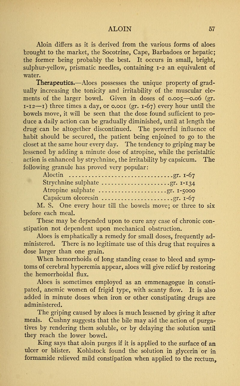 Aloin differs as it is derived from the various forms of aloes brought to the market, the Socotrine, Cape, Barbadoes or hepatic; the former being probably the best. It occurs in small, bright, sulphur-yellow, prismatic needles, containing 1-2 an equivalent of water. Therapeutics*—Aloes possesses the unique property of grad- ually increasing the tonicity and irritability of the muscular ele- ments of the larger bowel. Given in doses of 0.005—0.06 (gr. 1-12—1) three times a day, or 0.001 (gr. 1-67) every hour until the bowels move, it will be seen that the dose found sufficient to pro- duce a daily action can be gradually diminished, until at length the drug can be altogether discontinued. The powerful influence of habit should be secured, the patient being enjoined to go to the closet at the same hour every day. The tendency to griping may be lessened by adding a minute dose of atropine, while the peristaltic action is enhanced by strychnine, the irritability by capsicum. The following granule has proved very popular: Aloetin gr. 1-67 Strychnine sulphate gr. 1-134 Atropine sulphate gr. 1-5000 Capsicum oleoresin gr. 1-67 M. S. One every hour till the bowels move; or three to six before each meal. These may be depended upon to cure any case of chronic con- stipation not dependent upon mechanical obstruction. Aloes is emphatically a remedy for small doses, frequently ad- ministered. There is no legitimate use of this drug that requires a dose larger than one grain. When hemorrhoids of long standing cease to bleed and symp- toms of cerebral hyperemia appear, aloes will give relief by restoring the hemorrhoidal flux. Aloes is sometimes employed as an emmenagogue in consti- pated, anemic women of frigid type, with scanty flow. It is also added in minute doses when iron or other constipating drugs are administered. The griping caused by aloes is much lessened by giving it after meals. Cushny suggests that the bile may aid the action of purga- tives by rendering them soluble, or by delaying the solution until they reach the lower bowel. King says that aloin purges if it is applied to the surface of an ulcer or blister. Kohlstock found the solution in glycerin or in formamide relieved mild constipation when applied to the rectum,