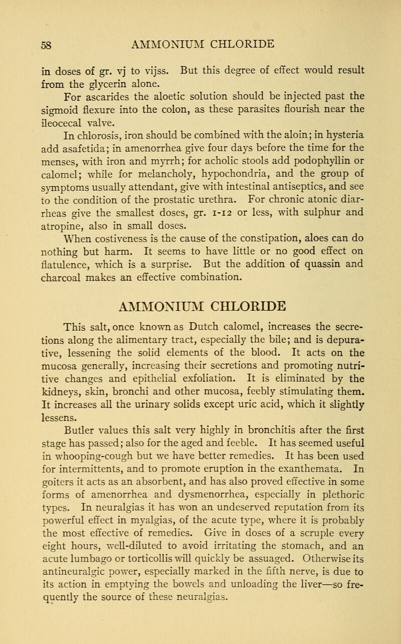 in doses of gr. vj to vijss. But this degree of effect would result from the glycerin alone. For ascarides the aloetic solution should be injected past the sigmoid flexure into the colon, as these parasites flourish near the ileocecal valve. In chlorosis, iron should be combined with the aloin; in hysteria add asafetida; in amenorrhea give four days before the time for the menses, with iron and myrrh; for acholic stools add podophyllin or calomel; while for melancholy, hypochondria, and the group of symptoms usually attendant, give with intestinal antiseptics, and see to the condition of the prostatic urethra. For chronic atonic diar- rheas give the smallest doses, gr. 1-12 or less, with sulphur and atropine, also in small doses. When costiveness is the cause of the constipation, aloes can do nothing but harm. It seems to have little or no good effect on flatulence, which is a surprise. But the addition of quassin and charcoal makes an effective combination. AMMONIUM CHLORIDE This salt, once known as Dutch calomel, increases the secre- tions along the alimentary tract, especially the bile; and is depura- tive, lessening the solid elements of the blood. It acts on the mucosa generally, increasing their secretions and promoting nutri- tive changes and epithelial exfoliation. It is eliminated by the kidneys, skin, bronchi and other mucosa, feebly stimulating them. It increases all the urinary solids except uric acid, which it slightly lessens. Butler values this salt very highly in bronchitis after the first stage has passed; also for the aged and feeble. It has seemed useful in whooping-cough but we have better remedies. It has been used for intermittents, and to promote eruption in the exanthemata. In goiters it acts as an absorbent, and has also proved effective in some forms of amenorrhea and dysmenorrhea, especially in plethoric types. In neuralgias it has won an undeserved reputation from its powerful effect in myalgias, of the acute type, where it is probably the most effective of remedies. Give in doses of a scruple every eight hours, well-diluted to avoid irritating the stomach, and an acute lumbago or torticollis will quickly be assuaged. Otherwise its antineuralgic power, especially marked in the fifth nerve, is due to its action in emptying the bowels and unloading the liver—so fre- quently the source of these neuralgias.