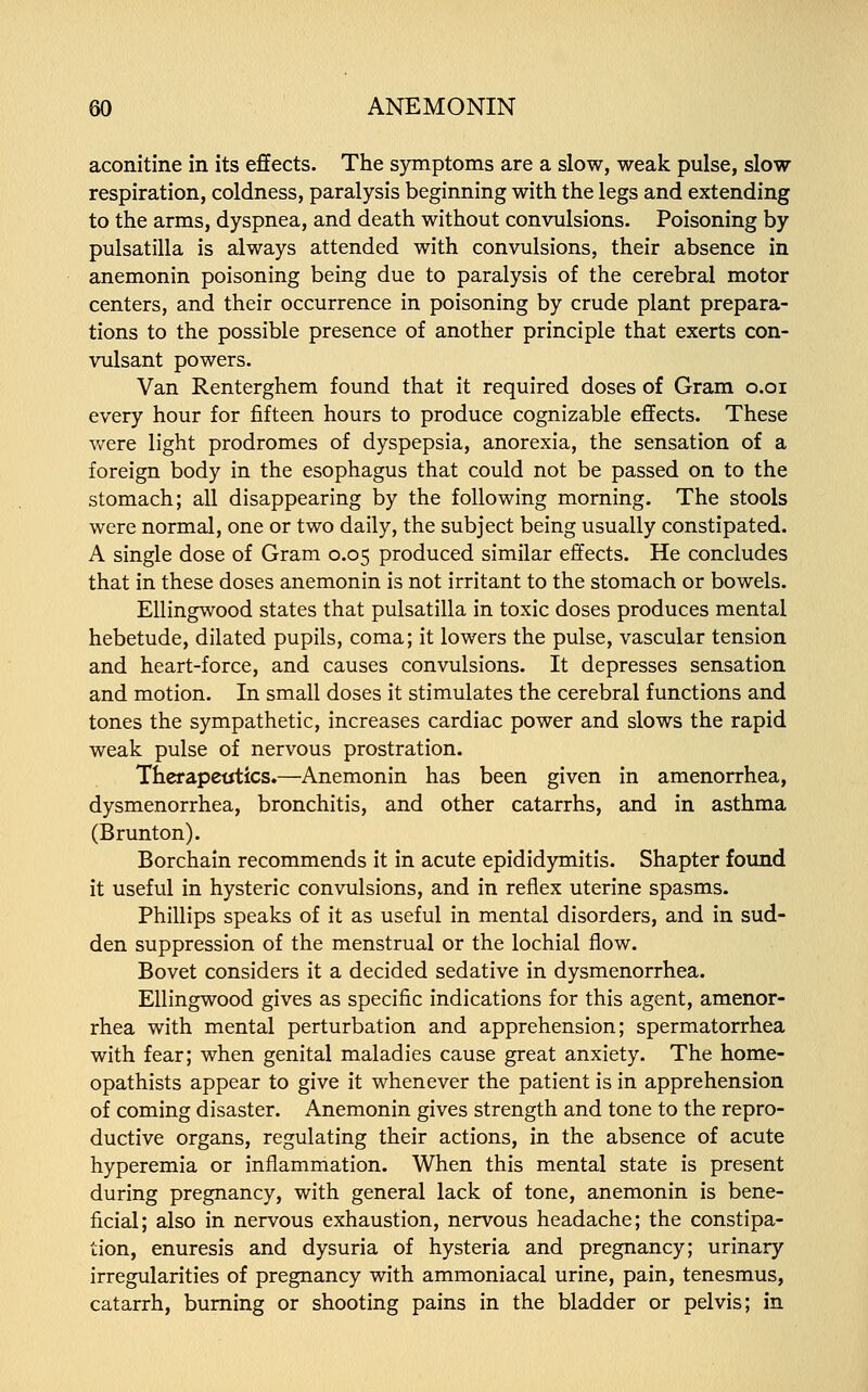 aconitine in its effects. The symptoms are a slow, weak pulse, slow respiration, coldness, paralysis beginning with the legs and extending to the arms, dyspnea, and death without convulsions. Poisoning by Pulsatilla is always attended with convulsions, their absence in anemonin poisoning being due to paralysis of the cerebral motor centers, and their occurrence in poisoning by crude plant prepara- tions to the possible presence of another principle that exerts con- vulsant powers. Van Renterghem found that it required doses of Gram o.oi every hour for fifteen hours to produce cognizable effects. These were light prodromes of dyspepsia, anorexia, the sensation of a foreign body in the esophagus that could not be passed on to the stomach; all disappearing by the following morning. The stools were normal, one or two daily, the subject being usually constipated. A single dose of Gram 0.05 produced similar effects. He concludes that in these doses anemonin is not irritant to the stomach or bowels. Ellingwood states that Pulsatilla in toxic doses produces mental hebetude, dilated pupils, coma; it lowers the pulse, vascular tension and heart-force, and causes convulsions. It depresses sensation and motion. In small doses it stimulates the cerebral functions and tones the sympathetic, increases cardiac power and slows the rapid weak pulse of nervous prostration. Therapeutics.—Anemonin has been given in amenorrhea, dysmenorrhea, bronchitis, and other catarrhs, and in asthma (Brunton). Borchain recommends it in acute epididymitis. Shapter found it useful in hysteric convulsions, and in reflex uterine spasms. Phillips speaks of it as useful in mental disorders, and in sud- den suppression of the menstrual or the lochial flow. Bovet considers it a decided sedative in dysmenorrhea. Ellingwood gives as specific indications for this agent, amenor- rhea with mental perturbation and apprehension; spermatorrhea with fear; when genital maladies cause great anxiety. The home- opathists appear to give it whenever the patient is in apprehension of coming disaster. Anemonin gives strength and tone to the repro- ductive organs, regulating their actions, in the absence of acute hyperemia or inflammation. When this mental state is present during pregnancy, with general lack of tone, anemonin is bene- ficial; also in nervous exhaustion, nervous headache; the constipa- tion, enuresis and dysuria of hysteria and pregnancy; urinary irregularities of pregnancy with ammoniacal urine, pain, tenesmus, catarrh, burning or shooting pains in the bladder or pelvis; in