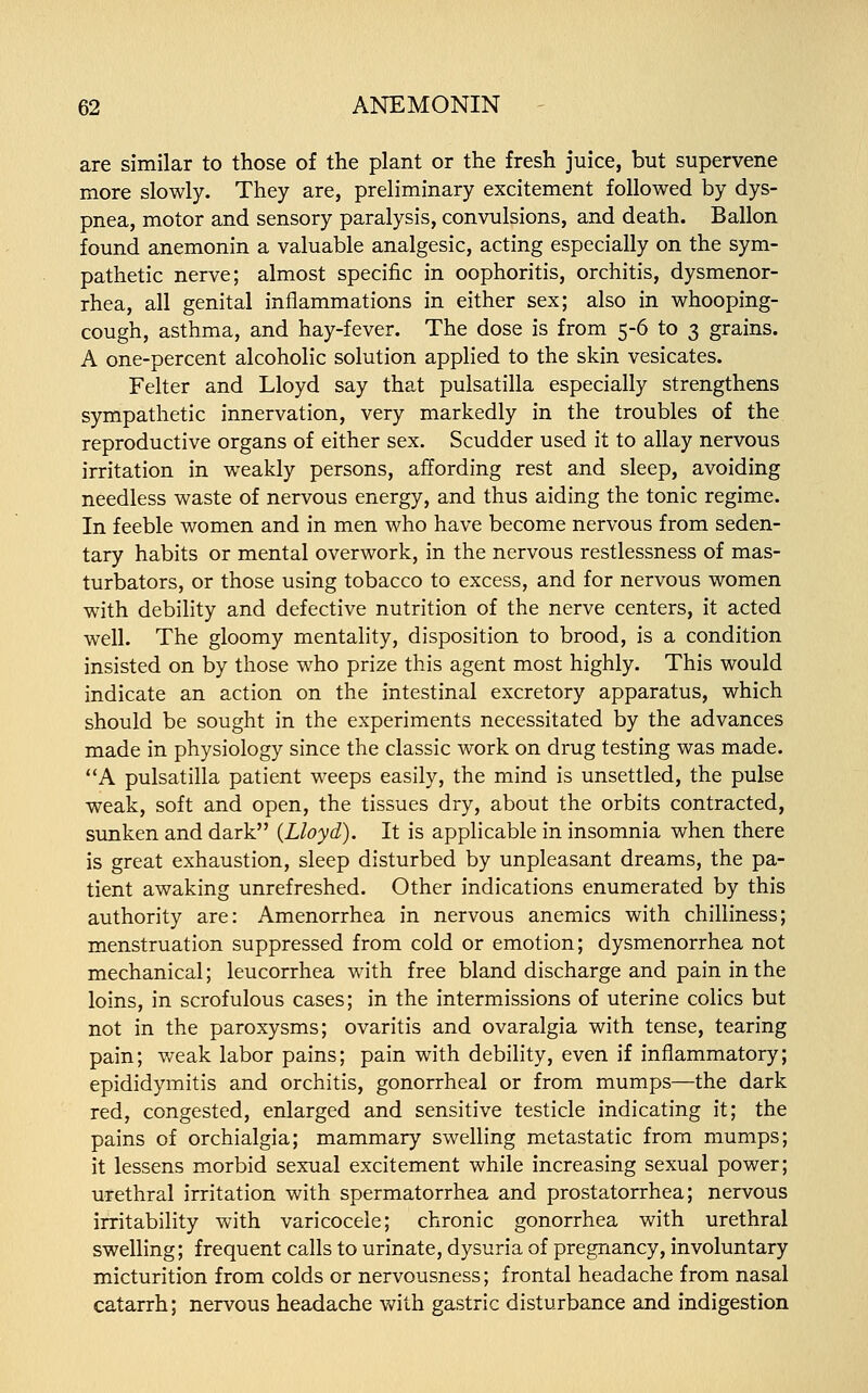 are similar to those of the plant or the fresh juice, but supervene more slowly. They are, preliminary excitement followed by dys- pnea, motor and sensory paralysis, convulsions, and death. Ballon found anemonin a valuable analgesic, acting especially on the sym- pathetic nerve; almost specific in oophoritis, orchitis, dysmenor- rhea, all genital inflammations in either sex; also in whooping- cough, asthma, and hay-fever. The dose is from 5-6 to 3 grains. A one-percent alcoholic solution applied to the skin vesicates. Felter and Lloyd say that Pulsatilla especially strengthens sympathetic innervation, very markedly in the troubles of the reproductive organs of either sex. Scudder used it to allay nervous irritation in weakly persons, affording rest and sleep, avoiding needless waste of nervous energy, and thus aiding the tonic regime. In feeble women and in men who have become nervous from seden- tary habits or mental overwork, in the nervous restlessness of mas- turbators, or those using tobacco to excess, and for nervous women with debility and defective nutrition of the nerve centers, it acted well. The gloomy mentality, disposition to brood, is a condition insisted on by those who prize this agent most highly. This would indicate an action on the intestinal excretory apparatus, which should be sought in the experiments necessitated by the advances made in physiology since the classic work on drug testing was made. A pulsatilla patient weeps easily, the mind is unsettled, the pulse weak, soft and open, the tissues dry, about the orbits contracted, sunken and dark {Lloyd). It is applicable in insomnia when there is great exhaustion, sleep disturbed by unpleasant dreams, the pa- tient awaking unrefreshed. Other indications enumerated by this authority are: Amenorrhea in nervous anemics with chilliness; menstruation suppressed from cold or emotion; dysmenorrhea not mechanical; leucorrhea with free bland discharge and pain in the loins, in scrofulous cases; in the intermissions of uterine colics but not in the paroxysms; ovaritis and ovaralgia with tense, tearing pain; weak labor pains; pain with debility, even if inflammatory; epididymitis and orchitis, gonorrheal or from mumps—the dark red, congested, enlarged and sensitive testicle indicating it; the pains of orchialgia; mammary swelling metastatic from mumps; it lessens morbid sexual excitement while increasing sexual power; urethral irritation with spermatorrhea and prostatorrhea; nervous irritability with varicocele; chronic gonorrhea with urethral swelling; frequent calls to urinate, dysuria of pregnancy, involuntary micturition from colds or nervousness; frontal headache from nasal catarrh; nervous headache with gastric disturbance and indigestion