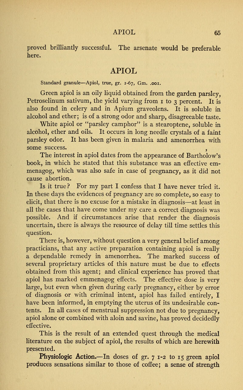 proved brilliantly successful. The arsenate would be preferable here. APIOL Standard granule—Apiol, true, gr. 1-67, Gm. .001. Green apiol is an oily liquid obtained from the garden parsley, Petroselinum sativum, the yield varying from 1 to 3 percent. It is also found in celery and in Apium graveolens. It is soluble in alcohol and ether; is of a strong odor and sharp, disagreeable taste. White apiol or parsley camphor is a stearoptene, soluble in alcohol, ether and oils. It occurs in long needle crystals of a faint parsley odor. It has been given in malaria and amenorrhea with some success. , The interest in apiol dates from the appearance of Bartholow's book, in which he stated that this substance was an effective em- menagog, which was also safe in case of pregnancy, as it did not cause abortion. Is it true? For my part I confess that I have never tried it. In these days the evidences of pregnancy are so complete, so easy to elicit, that there is no excuse for a mistake in diagnosis—at least in all the cases that have come under my care a correct diagnosis was possible. And if circumstances arise that render the diagnosis uncertain, there is always the resource of delay till time settles this question. There is, however, without question a very general belief among practicians, that any active preparation containing apiol is really a dependable remedy in amenorrhea. The marked success of several proprietary articles of this nature must be due to effects obtained from this agent; and clinical experience has proved that apiol has marked emmenagog effects. The effective dose is very large, but even when given during early pregnancy, either by error of diagnosis or with criminal intent, apiol has failed entirely, I have been informed, in emptying the uterus of its undesirable con- tents. In all cases of menstrual suppression not due to pregnancy, apiol alone or combined with aloin and savine, has proved decidedly effective. This is the result of an extended quest through the medical literature on the subject of apiol, the results of which are herewith presented. Physiologic Action,—In doses of gr. 7 1-2 to 15 green apiol produces sensations similar to those of coffee; a sense of strength