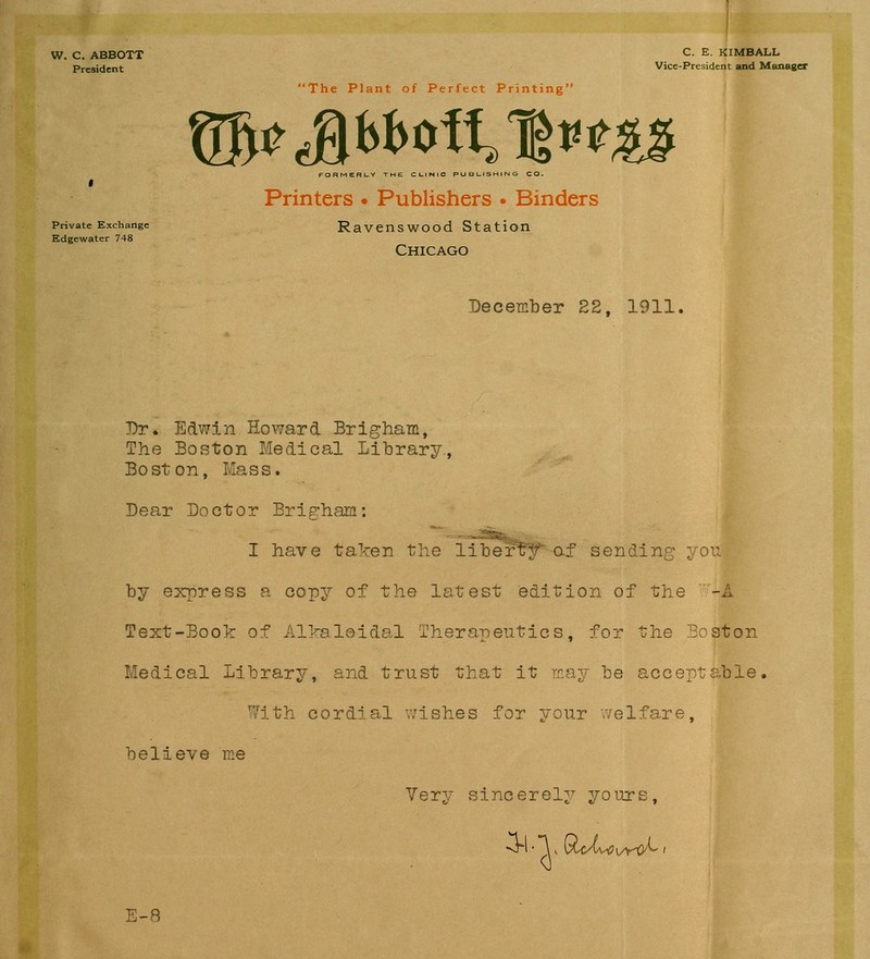 W. C. ABBOTT President Private Exchange Edgewater 748 C. E. KIMBALL Vice-President and Manager The Plant of Perfect Printing ®^JbI>Otf,lt<^;|? Printers • Publishers • Binders Ravenswood Station Chicago December EE, 1911. Dr. Edwin Howard Brigham, The Boston Medical Library., Boston, Mass. Dear Doctor Erighara: I have taken the liber'^y of sending you by express a copy of the latest edition of the '^Wt' Text-Book of AlValoidal Therapeutics, for the Soston Medical Library, and trust that it rr.ay be acceptable, 7ith cordial wishes for your welfare, believe ine Very sincerely yours. E-8