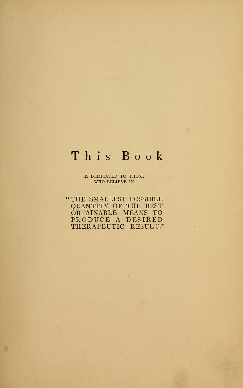 This Book IS DEDICATED TO THOSE WHO BELIEVE IN THE SMALLEST POSSIBLE QUANTITY OF THE BEST OBTAINABLE MEANS TO PRODUCE A DESIRED THERAPEUTIC RESULT.