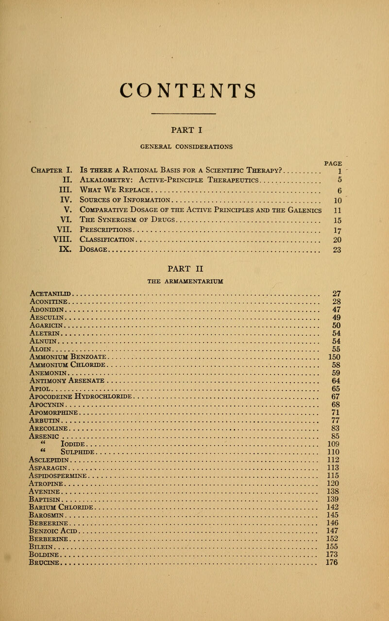 CONTENTS PART I GENERAL CONSIDERATIONS PAGE Chapter I. Is there a Rational Basis for a SaENTiFic Therapy? 1 II. Alkalometry: Active-Principle Therapeutics 5 III. What We Replace 6 IV. Sources of Information 10 V. Comparative Dosage of the Active Principles and the Galenics 11 VI. The Synergism of Drugs 15 VII. Prescriptions I7 VIII. Classification 20 IX. Dosage 23 PART II the armamentarium acetanilid 27 Aconitine 28 Adonidin 47 Aesculin 49 Agaricin 50 Aletrin 54 Alnuin 54 Aloin 55 Ammonium Benzoate 150 Ammonium Chloride 58 Anemonin 59 Antimony Arsenate 64 Apiol 65 Apocodeine Hydrochloride 67 Apocynin 68 Apomorphine 71 Arbutin 77 Arecoline 83 Arsenic 85  Iodide 109  Sulphide 110 Asclepidin 112 asparagin 113 Aspidospermine 115 Atropine 120 AVENINE 138 Baptisin 139 Barium Chloride 142 Barosmin 145 Bebeerine 146 Benzoic Acid 147 Berbercne 152 Bilein 155 BOLDINE 173 Brucine 176