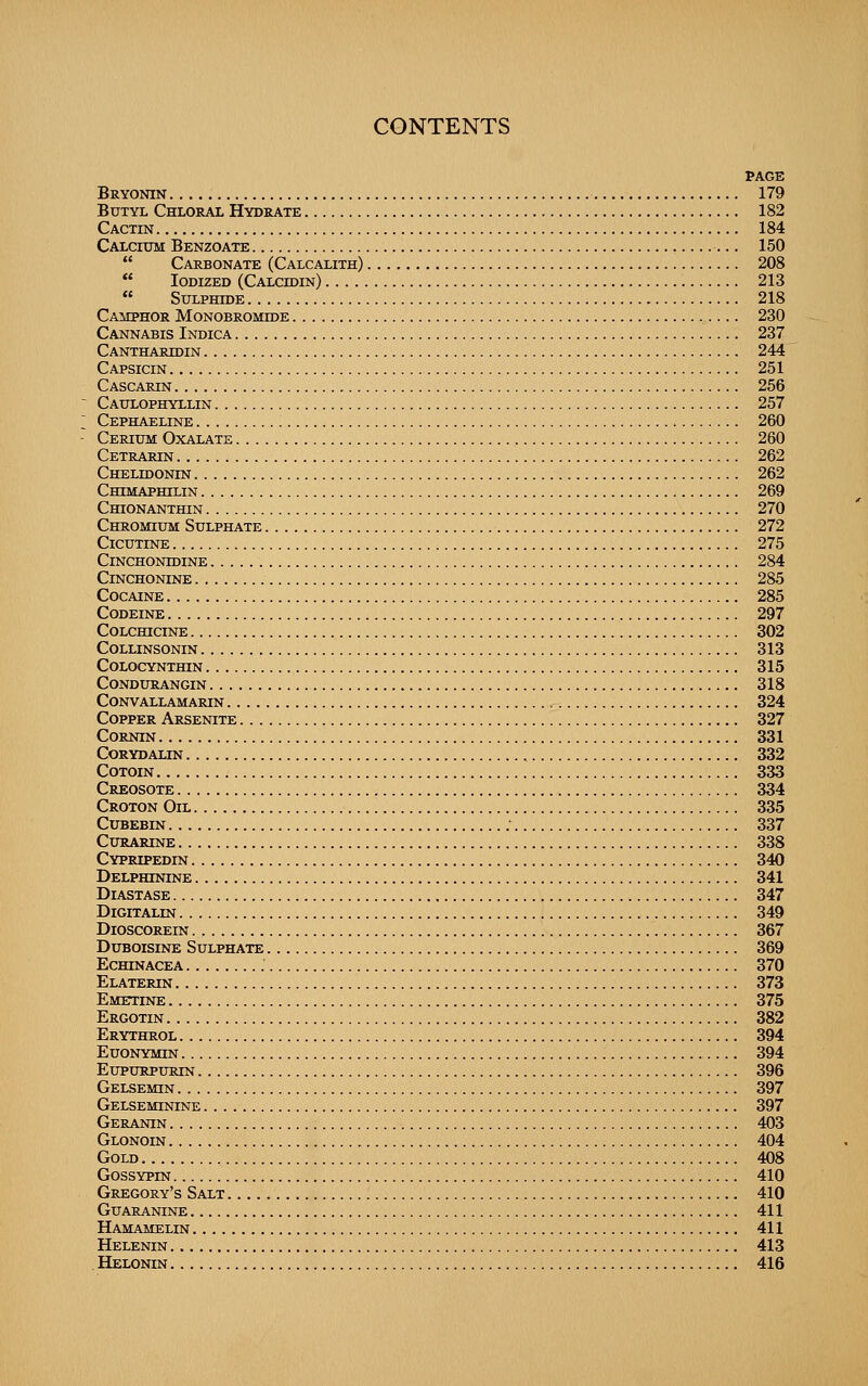 PACK Bryonin 179 Butyl Chloral Hydrate 182 Cactin 184 Calcium Benzoate 150  Carbonate (Calcalith) 208  Iodized (Calcidin) 213  Sulphide 218 Camphor Monobromide 230 Cannabis Indica 237 Cantharidin 244 Capsicin 251 Cascarin 256 Caulophyllin 257 Cephaeline 260 Cerium Oxalate 260 Cetrarin 262 Chelidonin 262 Chimaphilin 269 CmONANTHIN 270 Chromium Sulphate 272 CiCUTINE 275 Cinchonidine 284 CiNCHONINE 285 Cocaine 285 Codeine 297 Colchicine 302 Collinsonin 313 Colocynthin 315 condurangin 318 Convallamarin 324 Copper Arsenite 327 CORNIN 331 Corydalin 332 CoTOiN 333 Creosote 334 Croton Oil 335 Cubebin . 337 Curarine 338 Cypripedin 340 Delphinine 341 Diastase 347 DiGITALIN 349 DiOSCOREIN 367 Duboisine Sulphate 369 Echinacea 370 Elaterin 373 Emetine 375 Ergotin 382 Erythrol 394 Euonymin 394 EupuRPURiN 396 Gelsemin 397 Gelseminine 397 Geranin 403 Glonoin 404 Gold 408 GossYPm 410 Gregory's Salt 410 guaraotne 411 Hamamelin 411 Helenin 413 , Helonin 416
