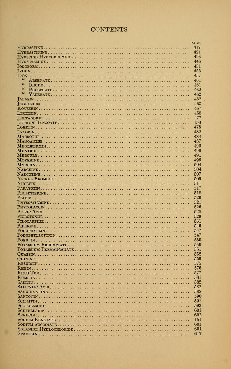 PAGE Hydrastine 417 Hydrastinine 421 Hyoscine Hydrobromide 426 Hyoscyamine 446 Iodoform 451 Irtdin 455 Iron 457  Arsenate 461  Iodide 461  Phosphate 462  Valerate 462 Jalapin 462 juglandin 463 KoussEiN 467 Lecithin 468 Leptandrin 477 Lithium Benzoate 150 Lobelin 478 Lycopin 482 Macrotin 484 Manganese 487 Menispermin 490 Menthol 490 Mercury 491 Morphine 495 Myricin 504 Narceine 504 Narcotine 507 Nickel Bromide 509 NUCLEIN 511 Papayotin 517 Pelletierine 518 Pepsin 520 Physostigmine 521 Phytolaccin 526 Picric Acid 528 PiCROTOXIN 529 Pilocarpine 531 PiPERINE 546 Podophyllin 547 Podophyllotoxin 547 POPULIN 550 Potassium Bichromate 550 Potassium Permanganate 551 Quassin 552 Quinine 559 Resorcin 575 Rhein 576 Rhus Tox 577 Rumicin 581 Salicin 582 Salicylic Acid 582 Sanguinarine 588 Santonin .^ 590 Scillitin 591 Scopolamine 593 scutellarin 601 Senecin 602 Sodium Benzoate 151 Sodium Succinate 603 SoLANiNE Hydrochloiode 604 Sparteine 617